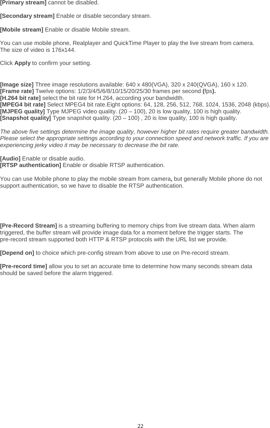  22   [Primary stream] cannot be disabled.  [Secondary stream] Enable or disable secondary stream.    [Mobile stream] Enable or disable Mobile stream.  You can use mobile phone, Realplayer and QuickTime Player to play the live stream from camera. The size of video is 176x144.  Click Apply to confirm your setting.   [Image size] Three image resolutions available: 640 x 480(VGA), 320 x 240(QVGA), 160 x 120. [Frame rate] Twelve options: 1/2/3/4/5/6/8/10/15/20/25/30 frames per second (fps). [H.264 bit rate] select the bit rate for H.264, according your bandwidth. [MPEG4 bit rate] Select MPEG4 bit rate.Eight options: 64, 128, 256, 512, 768, 1024, 1536, 2048 (kbps). [MJPEG quality] Type MJPEG video quality. (20 – 100), 20 is low quality, 100 is high quality. [Snapshot quality] Type snapshot quality. (20 – 100) , 20 is low quality, 100 is high quality.  The above five settings determine the image quality, however higher bit rates require greater bandwidth. Please select the appropriate settings according to your connection speed and network traffic. If you are experiencing jerky video it may be necessary to decrease the bit rate.  [Audio] Enable or disable audio. [RTSP authentication] Enable or disable RTSP authentication.  You can use Mobile phone to play the mobile stream from camera, but generally Mobile phone do not support authentication, so we have to disable the RTSP authentication.      [Pre-Record Stream] is a streaming buffering to memory chips from live stream data. When alarm triggered, the buffer stream will provide image data for a moment before the trigger starts. The pre-record stream supported both HTTP &amp; RTSP protocols with the URL list we provide.  [Depend on] to choice which pre-config stream from above to use on Pre-record stream.    [Pre-record time] allow you to set an accurate time to determine how many seconds stream data should be saved before the alarm triggered.  