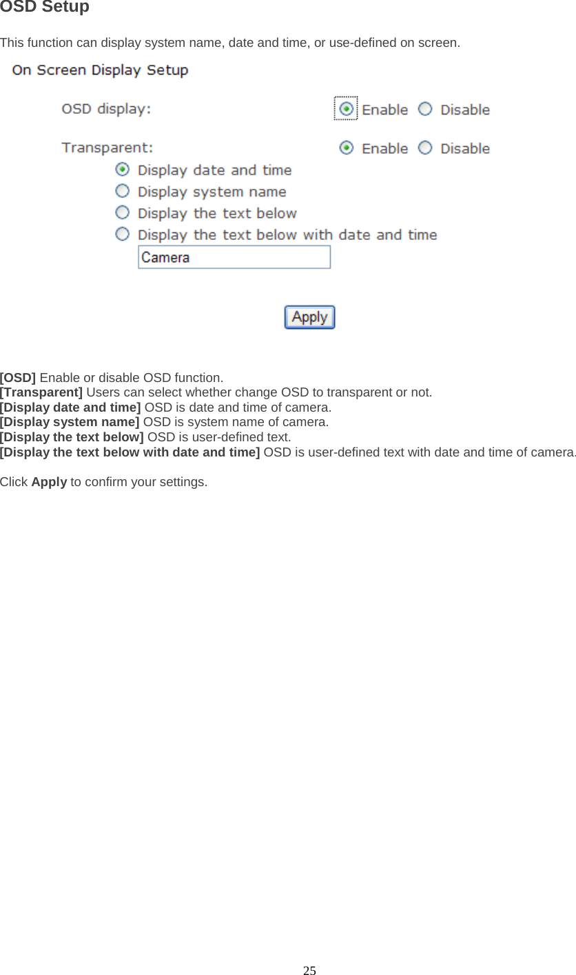  25 OSD Setup This function can display system name, date and time, or use-defined on screen.   [OSD] Enable or disable OSD function. [Transparent] Users can select whether change OSD to transparent or not. [Display date and time] OSD is date and time of camera. [Display system name] OSD is system name of camera. [Display the text below] OSD is user-defined text. [Display the text below with date and time] OSD is user-defined text with date and time of camera.  Click Apply to confirm your settings.  