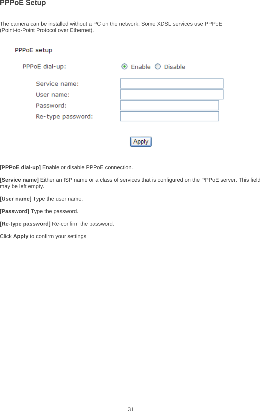  31 PPPoE Setup   The camera can be installed without a PC on the network. Some XDSL services use PPPoE   (Point-to-Point Protocol over Ethernet).    [PPPoE dial-up] Enable or disable PPPoE connection.    [Service name] Either an ISP name or a class of services that is configured on the PPPoE server. This field may be left empty.    [User name] Type the user name.    [Password] Type the password.    [Re-type password] Re-confirm the password.    Click Apply to confirm your settings.  