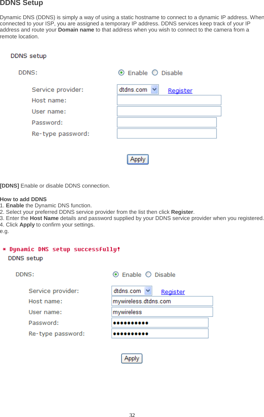  32 DDNS Setup   Dynamic DNS (DDNS) is simply a way of using a static hostname to connect to a dynamic IP address. When connected to your ISP, you are assigned a temporary IP address. DDNS services keep track of your IP address and route your Domain name to that address when you wish to connect to the camera from a remote location. [DDNS] Enable or disable DDNS connection.   How to add DDNS   1. Enable the Dynamic DNS function.   2. Select your preferred DDNS service provider from the list then click Register.   3. Enter the Host Name details and password supplied by your DDNS service provider when you registered.   4. Click Apply to confirm your settings. e.g. 