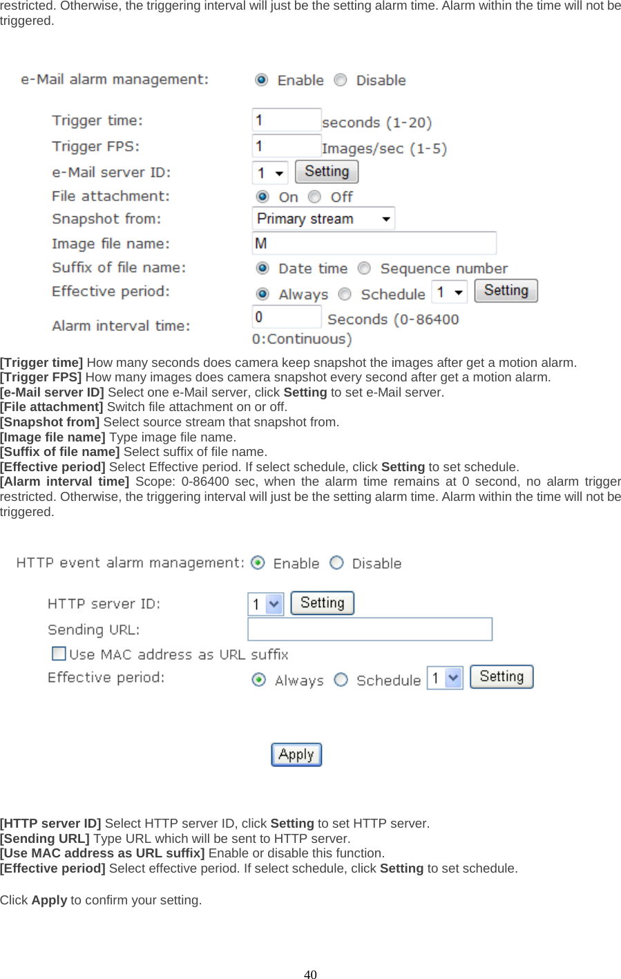  40 restricted. Otherwise, the triggering interval will just be the setting alarm time. Alarm within the time will not be triggered.    [Trigger time] How many seconds does camera keep snapshot the images after get a motion alarm. [Trigger FPS] How many images does camera snapshot every second after get a motion alarm. [e-Mail server ID] Select one e-Mail server, click Setting to set e-Mail server. [File attachment] Switch file attachment on or off. [Snapshot from] Select source stream that snapshot from. [Image file name] Type image file name. [Suffix of file name] Select suffix of file name. [Effective period] Select Effective period. If select schedule, click Setting to set schedule. [Alarm interval time] Scope: 0-86400 sec, when the alarm time remains at 0 second, no alarm trigger restricted. Otherwise, the triggering interval will just be the setting alarm time. Alarm within the time will not be triggered.      [HTTP server ID] Select HTTP server ID, click Setting to set HTTP server. [Sending URL] Type URL which will be sent to HTTP server. [Use MAC address as URL suffix] Enable or disable this function. [Effective period] Select effective period. If select schedule, click Setting to set schedule.  Click Apply to confirm your setting.  