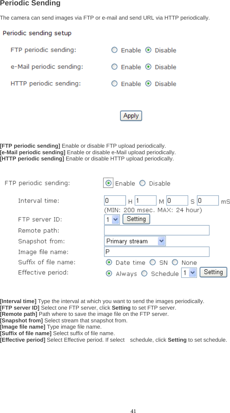  41 Periodic Sending   The camera can send images via FTP or e-mail and send URL via HTTP periodically.     [FTP periodic sending] Enable or disable FTP upload periodically. [e-Mail periodic sending] Enable or disable e-Mail upload periodically. [HTTP periodic sending] Enable or disable HTTP upload periodically.      [Interval time] Type the interval at which you want to send the images periodically. [FTP server ID] Select one FTP server, click Setting to set FTP server. [Remote path] Path where to save the image file on the FTP server. [Snapshot from] Select stream that snapshot from. [Image file name] Type image file name. [Suffix of file name] Select suffix of file name. [Effective period] Select Effective period. If select    schedule, click Setting to set schedule.   