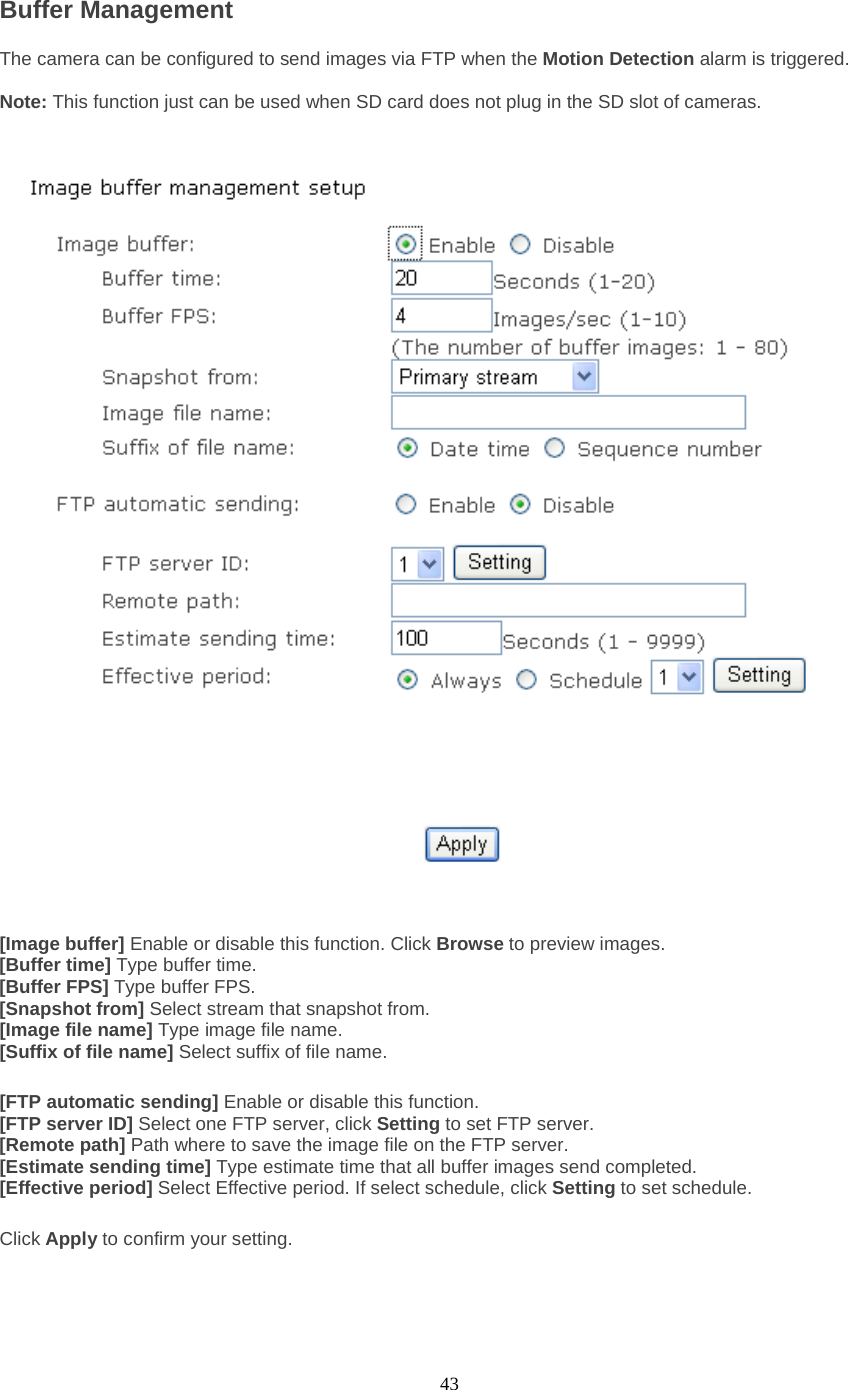  43 Buffer Management   The camera can be configured to send images via FTP when the Motion Detection alarm is triggered.    Note: This function just can be used when SD card does not plug in the SD slot of cameras.   [Image buffer] Enable or disable this function. Click Browse to preview images. [Buffer time] Type buffer time. [Buffer FPS] Type buffer FPS. [Snapshot from] Select stream that snapshot from. [Image file name] Type image file name. [Suffix of file name] Select suffix of file name.  [FTP automatic sending] Enable or disable this function. [FTP server ID] Select one FTP server, click Setting to set FTP server. [Remote path] Path where to save the image file on the FTP server. [Estimate sending time] Type estimate time that all buffer images send completed. [Effective period] Select Effective period. If select schedule, click Setting to set schedule.  Click Apply to confirm your setting. 