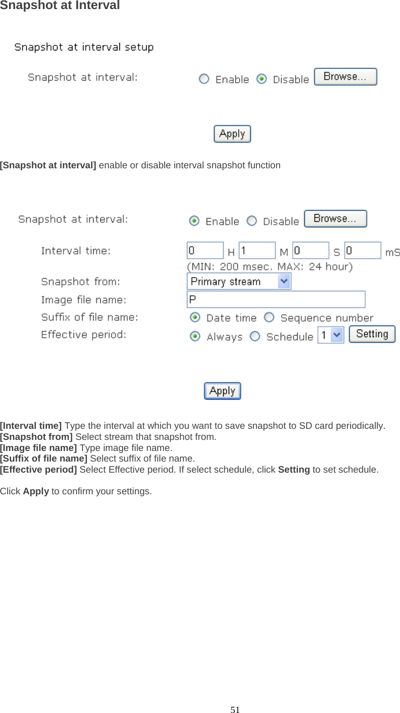  51 Snapshot at Interval    [Snapshot at interval] enable or disable interval snapshot function      [Interval time] Type the interval at which you want to save snapshot to SD card periodically.   [Snapshot from] Select stream that snapshot from. [Image file name] Type image file name. [Suffix of file name] Select suffix of file name. [Effective period] Select Effective period. If select schedule, click Setting to set schedule.  Click Apply to confirm your settings.         