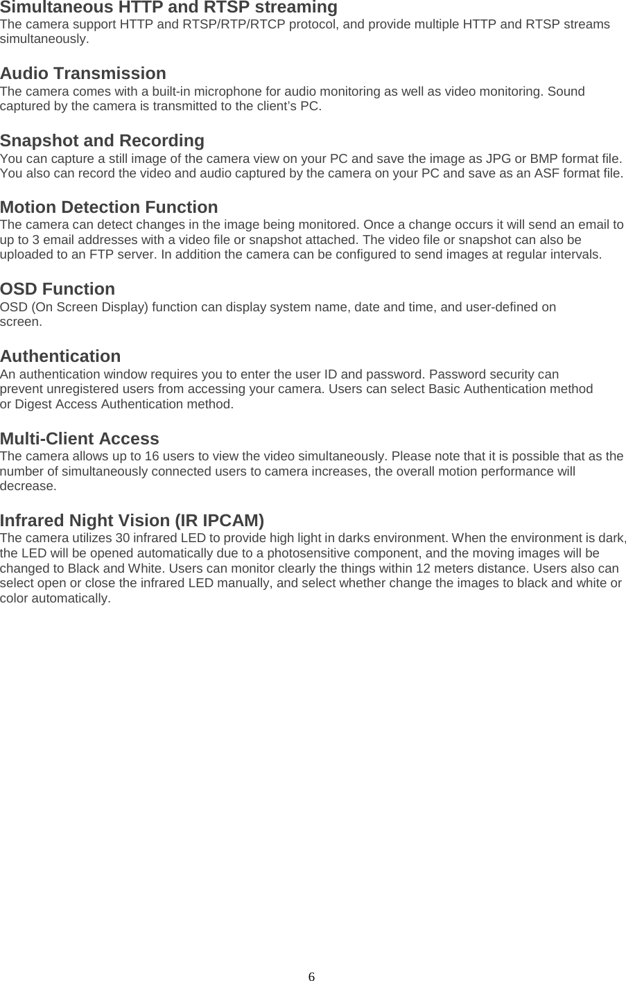  6 Simultaneous HTTP and RTSP streaming The camera support HTTP and RTSP/RTP/RTCP protocol, and provide multiple HTTP and RTSP streams simultaneously. Audio Transmission   The camera comes with a built-in microphone for audio monitoring as well as video monitoring. Sound captured by the camera is transmitted to the client’s PC. Snapshot and Recording   You can capture a still image of the camera view on your PC and save the image as JPG or BMP format file. You also can record the video and audio captured by the camera on your PC and save as an ASF format file.   Motion Detection Function   The camera can detect changes in the image being monitored. Once a change occurs it will send an email to up to 3 email addresses with a video file or snapshot attached. The video file or snapshot can also be uploaded to an FTP server. In addition the camera can be configured to send images at regular intervals.   OSD Function   OSD (On Screen Display) function can display system name, date and time, and user-defined on screen. Authentication   An authentication window requires you to enter the user ID and password. Password security can prevent unregistered users from accessing your camera. Users can select Basic Authentication method or Digest Access Authentication method. Multi-Client Access   The camera allows up to 16 users to view the video simultaneously. Please note that it is possible that as the number of simultaneously connected users to camera increases, the overall motion performance will decrease. Infrared Night Vision (IR IPCAM) The camera utilizes 30 infrared LED to provide high light in darks environment. When the environment is dark, the LED will be opened automatically due to a photosensitive component, and the moving images will be changed to Black and White. Users can monitor clearly the things within 12 meters distance. Users also can select open or close the infrared LED manually, and select whether change the images to black and white or color automatically.  