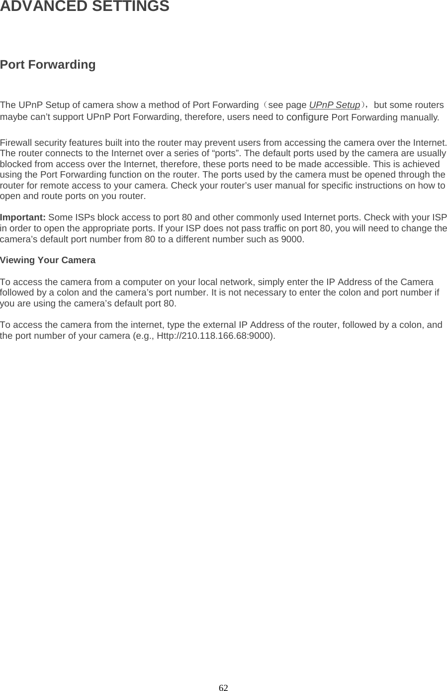  62 ADVANCED SETTINGS  Port Forwarding  The UPnP Setup of camera show a method of Port Forwarding（see page UPnP Setup）， but some routers maybe can’t support UPnP Port Forwarding, therefore, users need to configure Port Forwarding manually.  Firewall security features built into the router may prevent users from accessing the camera over the Internet. The router connects to the Internet over a series of “ports”. The default ports used by the camera are usually blocked from access over the Internet, therefore, these ports need to be made accessible. This is achieved using the Port Forwarding function on the router. The ports used by the camera must be opened through the router for remote access to your camera. Check your router’s user manual for specific instructions on how to open and route ports on you router.    Important: Some ISPs block access to port 80 and other commonly used Internet ports. Check with your ISP in order to open the appropriate ports. If your ISP does not pass traffic on port 80, you will need to change the camera’s default port number from 80 to a different number such as 9000.    Viewing Your Camera    To access the camera from a computer on your local network, simply enter the IP Address of the Camera followed by a colon and the camera’s port number. It is not necessary to enter the colon and port number if you are using the camera’s default port 80.    To access the camera from the internet, type the external IP Address of the router, followed by a colon, and the port number of your camera (e.g., Http://210.118.166.68:9000).   