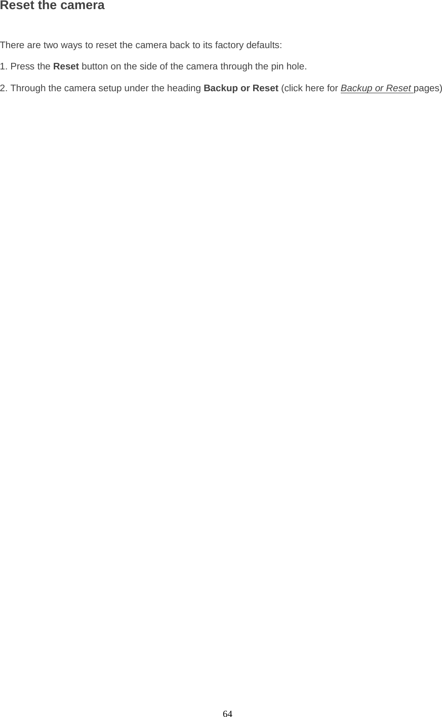  64 Reset the camera    There are two ways to reset the camera back to its factory defaults:    1. Press the Reset button on the side of the camera through the pin hole.    2. Through the camera setup under the heading Backup or Reset (click here for Backup or Reset pages) 