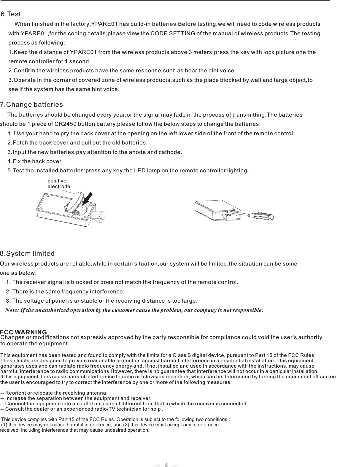—  2  —6.Test         When finished in the factory,  has build-in batteries.Before testing,we will need to code wireless products     with  ,for the coding details,please view the CODE SETTING of the manual of wireless products.The testing     process as following:     1.Keep the distance of YPARE01 from the wireless products above 3 meters;press the key with lock picture one the     remote controller for 1 second.     2.Confirm the wireless products have the same response,such as hear the hint voice.     3.Operate in the corner of covered zone of wireless products,such as the place blocked by wall and large object,to     see if the system has the same hint voice.YPARE01YPARE018.System limitedOur wireless products are reliable,while in certain situation,our system will be limited,the situation can be someone as below:    1. The receiver signal is blocked or does not match the frequency of the remote control.    2. There is the same frequency interference.    3. The voltage of panel is unstable or the receiving distance is too large.    Note: If the unauthorized operation by the customer cause the problem, our company is not responsible.7.Change batteries     The batteries should be changed every year,or the signal may fade in the process of transmitting.The batteries should be 1 piece of CR2450 button battery,please follow the below steps to change the batteries.     1. Use your hand to pry the back cover at the opening on the left lower side of the front of the remote control.      2.Fetch the back cover and pull out the old batteries.     3.Input the new batteries,pay attention to the anode and cathode.     4.Fix the back cover.     5.Test the installed batteries:press any key,the LED lamp on the remote controller lighting.positive electrodeChanges or modifications not expressly approved by the party responsible for compliance could void the user&apos;s authority to operate the equipment.This equipment has been tested and found to comply with the limits for a Class B digital device, pursuant to Part 15 of the FCC Rules. These limits are designed to provide reasonable protection against harmful interference in a residential installation. This equipment generates uses and can radiate radio frequency energy and, if not installed and used in accordance with the instructions, may cause harmful interference to radio communications.However, there is no guarantee that interference will not occur in a particular installation. If this equipment does cause harmful interference to radio or television reception, which can be determined by turning the equipment off and on, the user is encouraged to try to correct the interference by one or more of the following measures:-- Reorient or relocate the receiving antenna.-- Increase the separation between the equipment and receiver.-- Connect the equipment into an outlet on a circuit different from that to which the receiver is connected.-- Consult the dealer or an experienced radio/TV technician for help .  This device complies with Part 15 of the FCC Rules. Operation is subject to the following two conditions : (1) this device may not cause harmful interference, and (2) this device must accept any interferencereceived, including interference that may cause undesired operation.   FCC WARNING