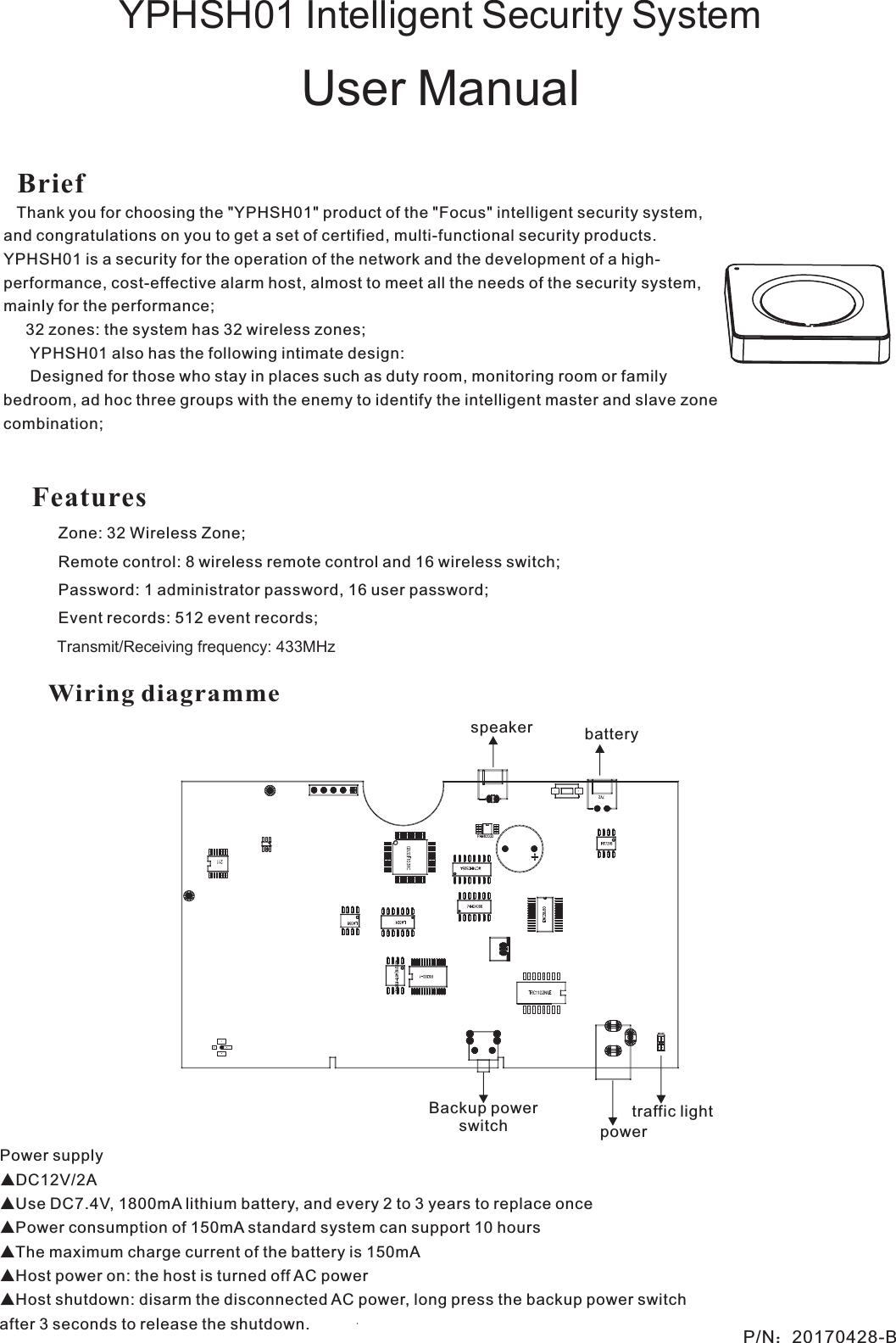 YPHSH01 Intelligent Security SystemUser ManualP/N：20170428-BBrief   Thank you for choosing the &quot;YPHSH01&quot; product of the &quot;Focus&quot; intelligent security system, and congratulations on you to get a set of certified, multi-functional security products. YPHSH01 is a security for the operation of the network and the development of a high-performance, cost-effective alarm host, almost to meet all the needs of the security system, mainly for the performance; 32 zones: the system has 32 wireless zones; YPHSH01 also has the following intimate design: Designed for those who stay in places such as duty room, monitoring room or family bedroom, ad hoc three groups with the enemy to identify the intelligent master and slave zone combination;Power supply▲DC12V/2A ▲Use DC7.4V, 1800mA lithium battery, and every 2 to 3 years to replace once▲Power consumption of 150mA standard system can support 10 hours▲The maximum charge current of the battery is 150mA▲Host power on: the host is turned off AC power▲Host shutdown: disarm the disconnected AC power, long press the backup power switch after 3 seconds to release the shutdown.Wiring diagrammeBackup power switch powerspeaker batterytraffic lightFeatures Zone: 32 Wireless Zone;Remote control: 8 wireless remote control and 16 wireless switch;Password: 1 administrator password, 16 user password;Event records: 512 event records;             Transmit/Receiving frequency: 433MHz    