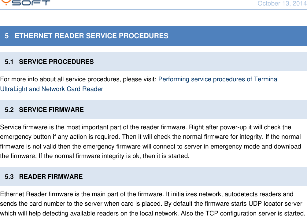 October 13, 2014Network Card Reader CONFIDENTIAL 115   ETHERNET READER SERVICE PROCEDURES5.1   SERVICE PROCEDURESFor more info about all service procedures, please visit: Performing service procedures of TerminalUltraLight and Network Card Reader5.2   SERVICE FIRMWAREService firmware is the most important part of the reader firmware. Right after power-up it will check theemergency button if any action is required. Then it will check the normal firmware for integrity. If the normalfirmware is not valid then the emergency firmware will connect to server in emergency mode and downloadthe firmware. If the normal firmware integrity is ok, then it is started.5.3   READER FIRMWAREEthernet Reader firmware is the main part of the firmware. It initializes network, autodetects readers andsends the card number to the server when card is placed. By default the firmware starts UDP locator serverwhich will help detecting available readers on the local network. Also the TCP configuration server is started.