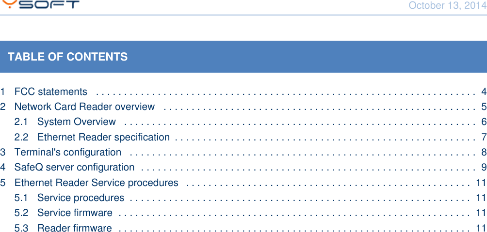 October 13, 2014Network Card Reader CONFIDENTIAL 2TABLE OF CONTENTS1 FCC statements  . . . . . . . . . . . . . . . . . . . . . . . . . . . . . . . . . . . . . . . . . . . . . . . . . . . . . . . . . . . . . . . . . . . .  42 Network Card Reader overview  . . . . . . . . . . . . . . . . . . . . . . . . . . . . . . . . . . . . . . . . . . . . . . . . . . . . . . . .  52.1 System Overview  . . . . . . . . . . . . . . . . . . . . . . . . . . . . . . . . . . . . . . . . . . . . . . . . . . . . . . . . . . . . . . .  62.2 Ethernet Reader specification  . . . . . . . . . . . . . . . . . . . . . . . . . . . . . . . . . . . . . . . . . . . . . . . . . . . . . .  73 Terminal's configuration  . . . . . . . . . . . . . . . . . . . . . . . . . . . . . . . . . . . . . . . . . . . . . . . . . . . . . . . . . . . . . .  84 SafeQ server configuration  . . . . . . . . . . . . . . . . . . . . . . . . . . . . . . . . . . . . . . . . . . . . . . . . . . . . . . . . . . . .  95 Ethernet Reader Service procedures  . . . . . . . . . . . . . . . . . . . . . . . . . . . . . . . . . . . . . . . . . . . . . . . . . . .  115.1 Service procedures  . . . . . . . . . . . . . . . . . . . . . . . . . . . . . . . . . . . . . . . . . . . . . . . . . . . . . . . . . . . . .  115.2 Service firmware  . . . . . . . . . . . . . . . . . . . . . . . . . . . . . . . . . . . . . . . . . . . . . . . . . . . . . . . . . . . . . . .  115.3 Reader firmware  . . . . . . . . . . . . . . . . . . . . . . . . . . . . . . . . . . . . . . . . . . . . . . . . . . . . . . . . . . . . . . .  11