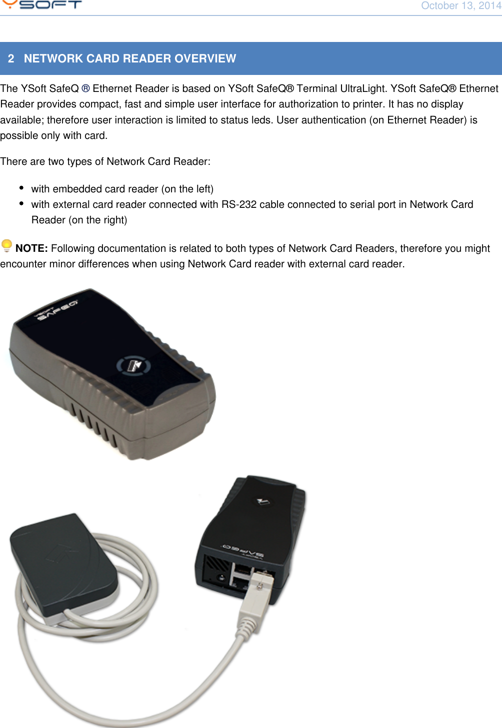 October 13, 2014Network Card Reader CONFIDENTIAL 52   NETWORK CARD READER OVERVIEWThe YSoft SafeQ  Ethernet Reader is based on YSoft SafeQ&reg; Terminal UltraLight. YSoft SafeQ&reg; Ethernet&reg; Reader provides compact, fast and simple user interface for authorization to printer. It has no displayavailable; therefore user interaction is limited to status leds. User authentication (on Ethernet Reader) ispossible only with card.There are two types of Network Card Reader:with embedded card reader (on the left)with external card reader connected with RS-232 cable connected to serial port in Network CardReader (on the right)  Following documentation is related to both types of Network Card Readers, therefore you mightNOTE: encounter minor differences when using Network Card reader with external card reader. 