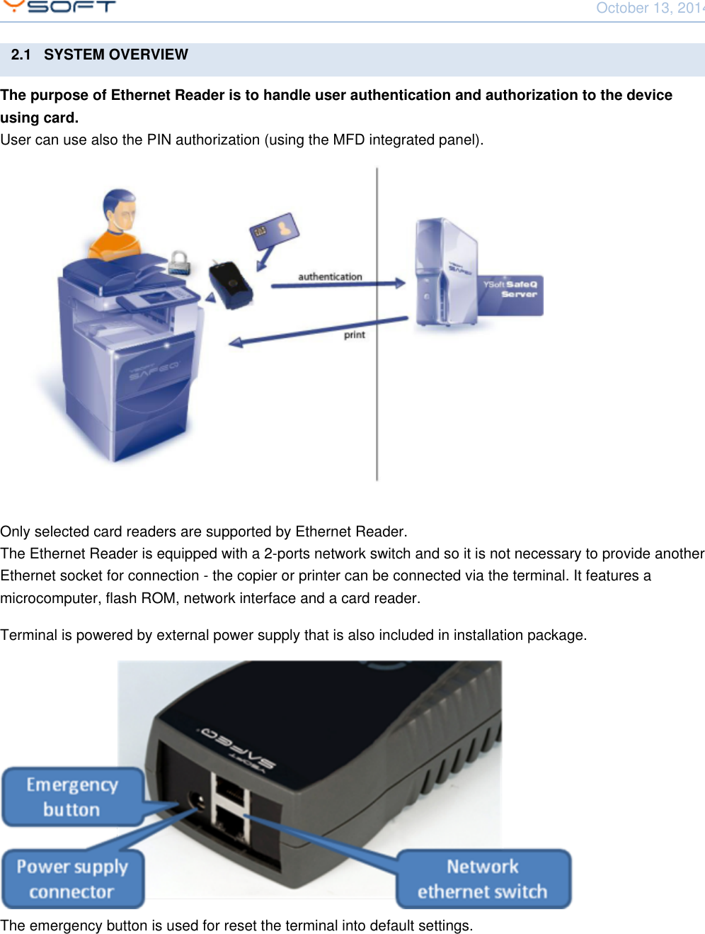 October 13, 2014Network Card Reader CONFIDENTIAL 62.1   SYSTEM OVERVIEWThe purpose of Ethernet Reader is to handle user authentication and authorization to the deviceusing card.User can use also the PIN authorization (using the MFD integrated panel).Only selected card readers are supported by Ethernet Reader.The Ethernet Reader is equipped with a 2-ports network switch and so it is not necessary to provide anotherEthernet socket for connection - the copier or printer can be connected via the terminal. It features amicrocomputer, flash ROM, network interface and a card reader.Terminal is powered by external power supply that is also included in installation package.The emergency button is used for reset the terminal into default settings.