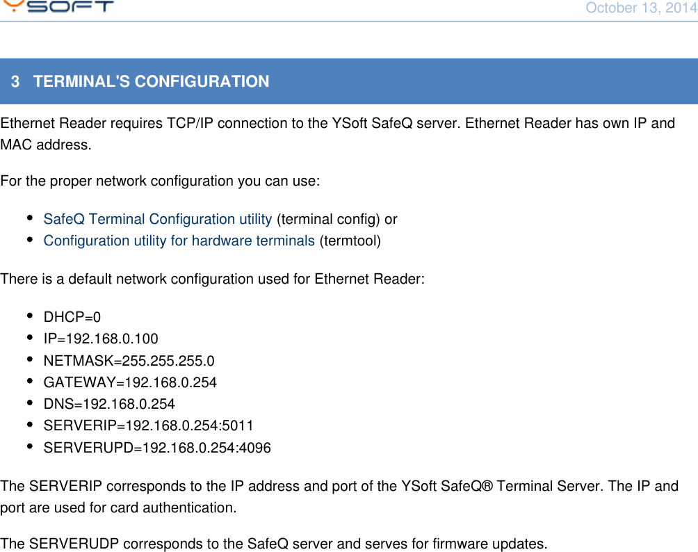 October 13, 2014Network Card Reader CONFIDENTIAL 83   TERMINAL'S CONFIGURATIONEthernet Reader requires TCP/IP connection to the YSoft SafeQ server. Ethernet Reader has own IP andMAC address.For the proper network configuration you can use:SafeQ Terminal Configuration utility (terminal config) orConfiguration utility for hardware terminals (termtool)There is a default network configuration used for Ethernet Reader:DHCP=0IP=192.168.0.100NETMASK=255.255.255.0GATEWAY=192.168.0.254DNS=192.168.0.254SERVERIP=192.168.0.254:5011SERVERUPD=192.168.0.254:4096The SERVERIP corresponds to the IP address and port of the YSoft SafeQ&reg; Terminal Server. The IP andport are used for card authentication.The SERVERUDP corresponds to the SafeQ server and serves for firmware updates.