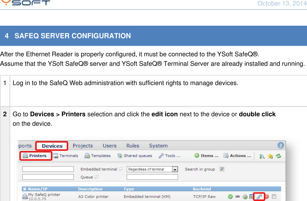 October 13, 2014Network Card Reader CONFIDENTIAL 94   SAFEQ SERVER CONFIGURATIONAfter the Ethernet Reader is properly configured, it must be connected to the YSoft SafeQ&reg;.Assume that the YSoft SafeQ&reg; server and YSoft SafeQ&reg; Terminal Server are already installed and running.1 Log in to the SafeQ Web administration with sufficient rights to manage devices.2Go to     selection and click the     next to the device or Devices > Printers edit icon double click on the device.