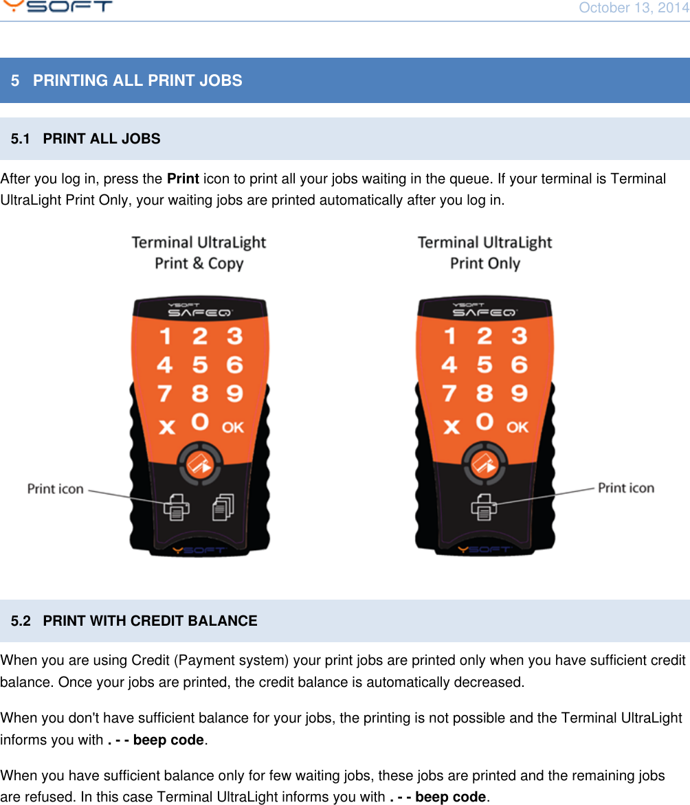 October 13, 2014Using Terminal UltraLight CONFIDENTIAL 115   PRINTING ALL PRINT JOBS5.1   PRINT ALL JOBSAfter you log in, press the   icon to print all your jobs waiting in the queue. If your terminal is TerminalPrintUltraLight Print Only, your waiting jobs are printed automatically after you log in.5.2   PRINT WITH CREDIT BALANCEWhen you are using Credit (Payment system) your print jobs are printed only when you have sufficient creditbalance. Once your jobs are printed, the credit balance is automatically decreased.When you don't have sufficient balance for your jobs, the printing is not possible and the Terminal UltraLightinforms you with  .. - - beep codeWhen you have sufficient balance only for few waiting jobs, these jobs are printed and the remaining jobsare refused. In this case Terminal UltraLight informs you with  .. - - beep code