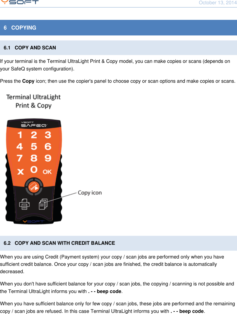 October 13, 2014Using Terminal UltraLight CONFIDENTIAL 126   COPYING6.1   COPY AND SCANIf your terminal is the Terminal UltraLight Print &amp; Copy model, you can make copies or scans (depends onyour SafeQ system configuration).Press the   icon; then use the copier's panel to choose copy or scan options and make copies or scans.Copy6.2   COPY AND SCAN WITH CREDIT BALANCEWhen you are using Credit (Payment system) your copy / scan jobs are performed only when you havesufficient credit balance. Once your copy / scan jobs are finished, the credit balance is automaticallydecreased.When you don't have sufficient balance for your copy / scan jobs, the copying / scanning is not possible andthe Terminal UltraLight informs you with  .. - - beep codeWhen you have sufficient balance only for few copy / scan jobs, these jobs are performed and the remainingcopy / scan jobs are refused. In this case Terminal UltraLight informs you with  .. - - beep code
