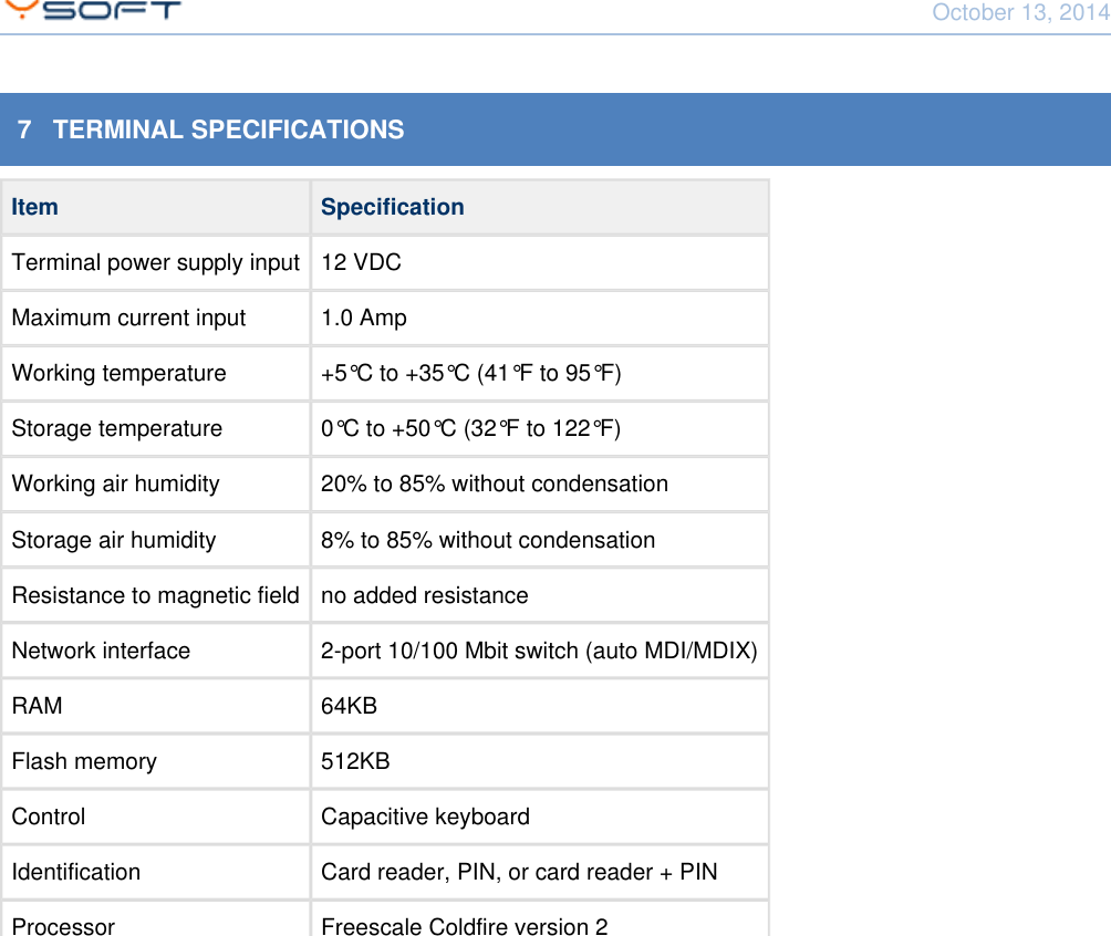 October 13, 2014Using Terminal UltraLight CONFIDENTIAL 137   TERMINAL SPECIFICATIONSItem SpecificationTerminal power supply input 12 VDCMaximum current input 1.0 AmpWorking temperature +5&deg;C to +35&deg;C (41&deg;F to 95&deg;F)Storage temperature 0&deg;C to +50&deg;C (32&deg;F to 122&deg;F)Working air humidity 20% to 85% without condensationStorage air humidity 8% to 85% without condensationResistance to magnetic field no added resistanceNetwork interface 2-port 10/100 Mbit switch (auto MDI/MDIX)RAM 64KBFlash memory 512KBControl Capacitive keyboardIdentification Card reader, PIN, or card reader + PINProcessor Freescale Coldfire version 2