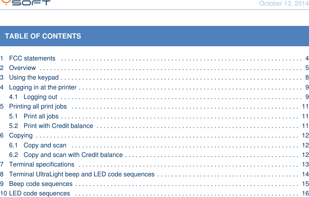 October 13, 2014Using Terminal UltraLight CONFIDENTIAL 2TABLE OF CONTENTS1 FCC statements  . . . . . . . . . . . . . . . . . . . . . . . . . . . . . . . . . . . . . . . . . . . . . . . . . . . . . . . . . . . . . . . . . . . .  42 Overview  . . . . . . . . . . . . . . . . . . . . . . . . . . . . . . . . . . . . . . . . . . . . . . . . . . . . . . . . . . . . . . . . . . . . . . . . . .  53 Using the keypad . . . . . . . . . . . . . . . . . . . . . . . . . . . . . . . . . . . . . . . . . . . . . . . . . . . . . . . . . . . . . . . . . . . .  84 Logging in at the printer . . . . . . . . . . . . . . . . . . . . . . . . . . . . . . . . . . . . . . . . . . . . . . . . . . . . . . . . . . . . . . .  94.1 Logging out  . . . . . . . . . . . . . . . . . . . . . . . . . . . . . . . . . . . . . . . . . . . . . . . . . . . . . . . . . . . . . . . . . . . .  95 Printing all print jobs  . . . . . . . . . . . . . . . . . . . . . . . . . . . . . . . . . . . . . . . . . . . . . . . . . . . . . . . . . . . . . . . .  115.1 Print all jobs . . . . . . . . . . . . . . . . . . . . . . . . . . . . . . . . . . . . . . . . . . . . . . . . . . . . . . . . . . . . . . . . . . .  115.2 Print with Credit balance  . . . . . . . . . . . . . . . . . . . . . . . . . . . . . . . . . . . . . . . . . . . . . . . . . . . . . . . . .  116 Copying  . . . . . . . . . . . . . . . . . . . . . . . . . . . . . . . . . . . . . . . . . . . . . . . . . . . . . . . . . . . . . . . . . . . . . . . . . .  126.1 Copy and scan  . . . . . . . . . . . . . . . . . . . . . . . . . . . . . . . . . . . . . . . . . . . . . . . . . . . . . . . . . . . . . . . .  126.2 Copy and scan with Credit balance . . . . . . . . . . . . . . . . . . . . . . . . . . . . . . . . . . . . . . . . . . . . . . . . .  127 Terminal specifications  . . . . . . . . . . . . . . . . . . . . . . . . . . . . . . . . . . . . . . . . . . . . . . . . . . . . . . . . . . . . . .  138 Terminal UltraLight beep and LED code sequences . . . . . . . . . . . . . . . . . . . . . . . . . . . . . . . . . . . . . . . .  149 Beep code sequences . . . . . . . . . . . . . . . . . . . . . . . . . . . . . . . . . . . . . . . . . . . . . . . . . . . . . . . . . . . . . . .  1510 LED code sequences  . . . . . . . . . . . . . . . . . . . . . . . . . . . . . . . . . . . . . . . . . . . . . . . . . . . . . . . . . . . . . . .  16