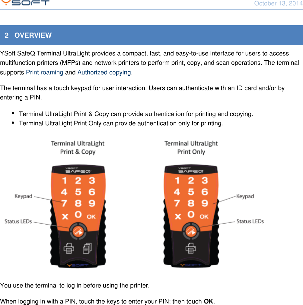 October 13, 2014Using Terminal UltraLight CONFIDENTIAL 52   OVERVIEWYSoft SafeQ Terminal UltraLight provides a compact, fast, and easy-to-use interface for users to accessmultifunction printers (MFPs) and network printers to perform print, copy, and scan operations. The terminalsupports   and  .Print roaming Authorized copyingThe terminal has a touch keypad for user interaction. Users can authenticate with an ID card and/or byentering a PIN.Terminal UltraLight Print &amp; Copy can provide authentication for printing and copying.Terminal UltraLight Print Only can provide authentication only for printing.You use the terminal to log in before using the printer.When logging in with a PIN, touch the keys to enter your PIN; then touch  .OK
