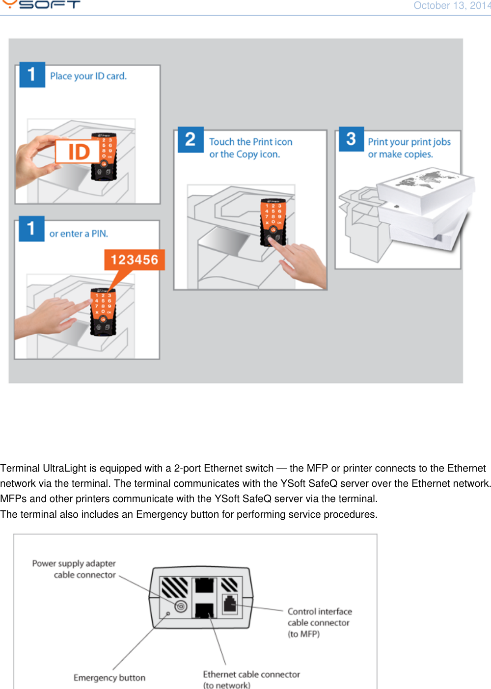 October 13, 2014Using Terminal UltraLight CONFIDENTIAL 6Terminal UltraLight is equipped with a 2-port Ethernet switch &mdash; the MFP or printer connects to the Ethernetnetwork via the terminal. The terminal communicates with the YSoft SafeQ server over the Ethernet network.MFPs and other printers communicate with the YSoft SafeQ server via the terminal.The terminal also includes an Emergency button for performing service procedures.