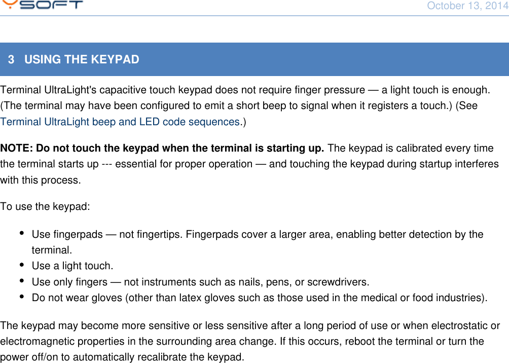 October 13, 2014Using Terminal UltraLight CONFIDENTIAL 83   USING THE KEYPADTerminal UltraLight's capacitive touch keypad does not require finger pressure &mdash; a light touch is enough.(The terminal may have been configured to emit a short beep to signal when it registers a touch.) (See .)Terminal UltraLight beep and LED code sequencesNOTE: Do not touch the keypad when the terminal is starting up. The keypad is calibrated every timethe terminal starts up --- essential for proper operation &mdash; and touching the keypad during startup interfereswith this process.To use the keypad:Use fingerpads &mdash; not fingertips. Fingerpads cover a larger area, enabling better detection by theterminal.Use a light touch.Use only fingers &mdash; not instruments such as nails, pens, or screwdrivers.Do not wear gloves (other than latex gloves such as those used in the medical or food industries).The keypad may become more sensitive or less sensitive after a long period of use or when electrostatic orelectromagnetic properties in the surrounding area change. If this occurs, reboot the terminal or turn thepower off/on to automatically recalibrate the keypad.