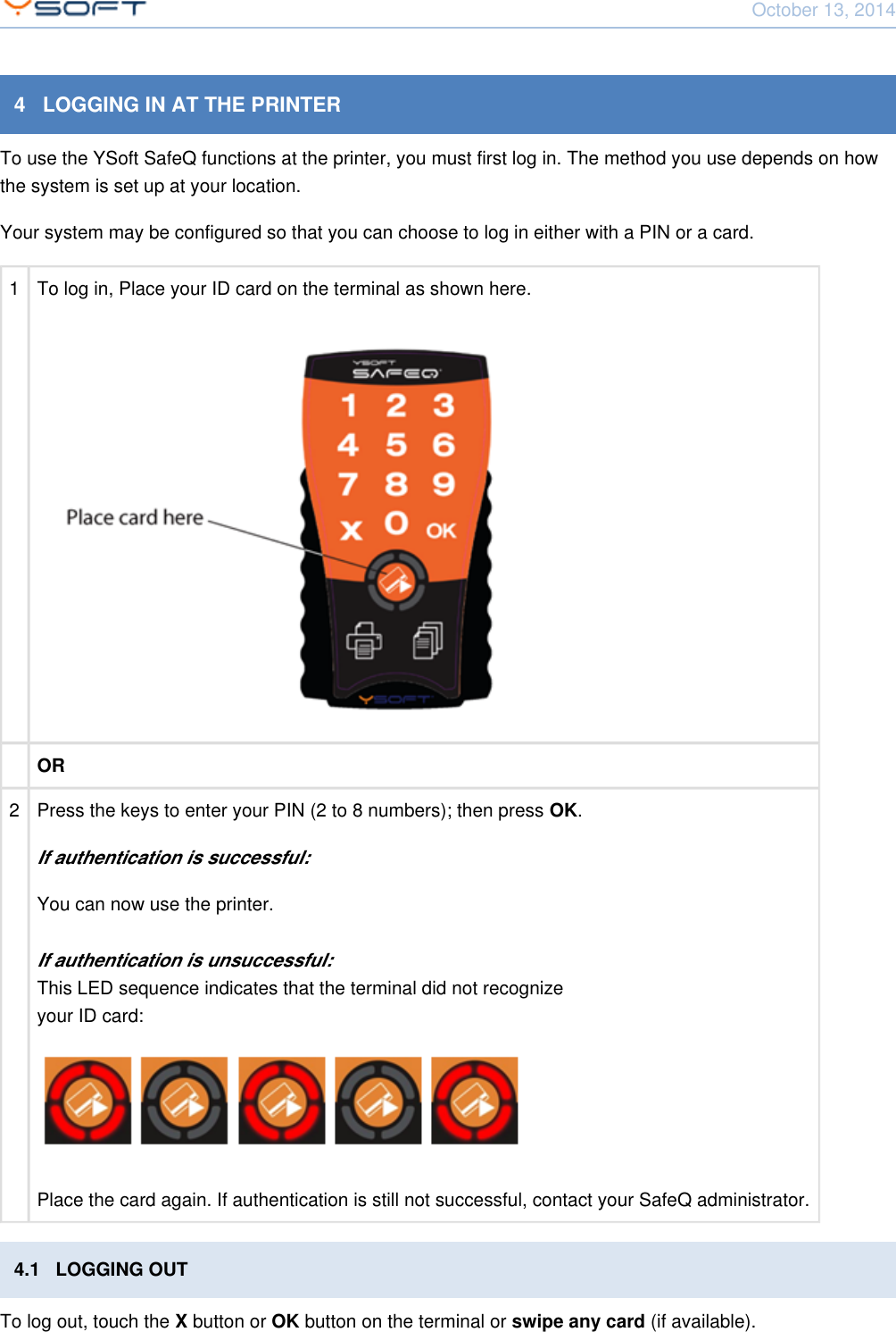 October 13, 2014Using Terminal UltraLight CONFIDENTIAL 94   LOGGING IN AT THE PRINTERTo use the YSoft SafeQ functions at the printer, you must first log in. The method you use depends on howthe system is set up at your location.Your system may be configured so that you can choose to log in either with a PIN or a card.1 To log in, Place your ID card on the terminal as shown here.OR2Press the keys to enter your PIN (2 to 8 numbers); then press  .OKIf authentication is successful:You can now use the printer.If authentication is unsuccessful:This LED sequence indicates that the terminal did not recognizeyour ID card:Place the card again. If authentication is still not successful, contact your SafeQ administrator.4.1   LOGGING OUTTo log out, touch the   button or   button on the terminal or   (if available).X OK swipe any card