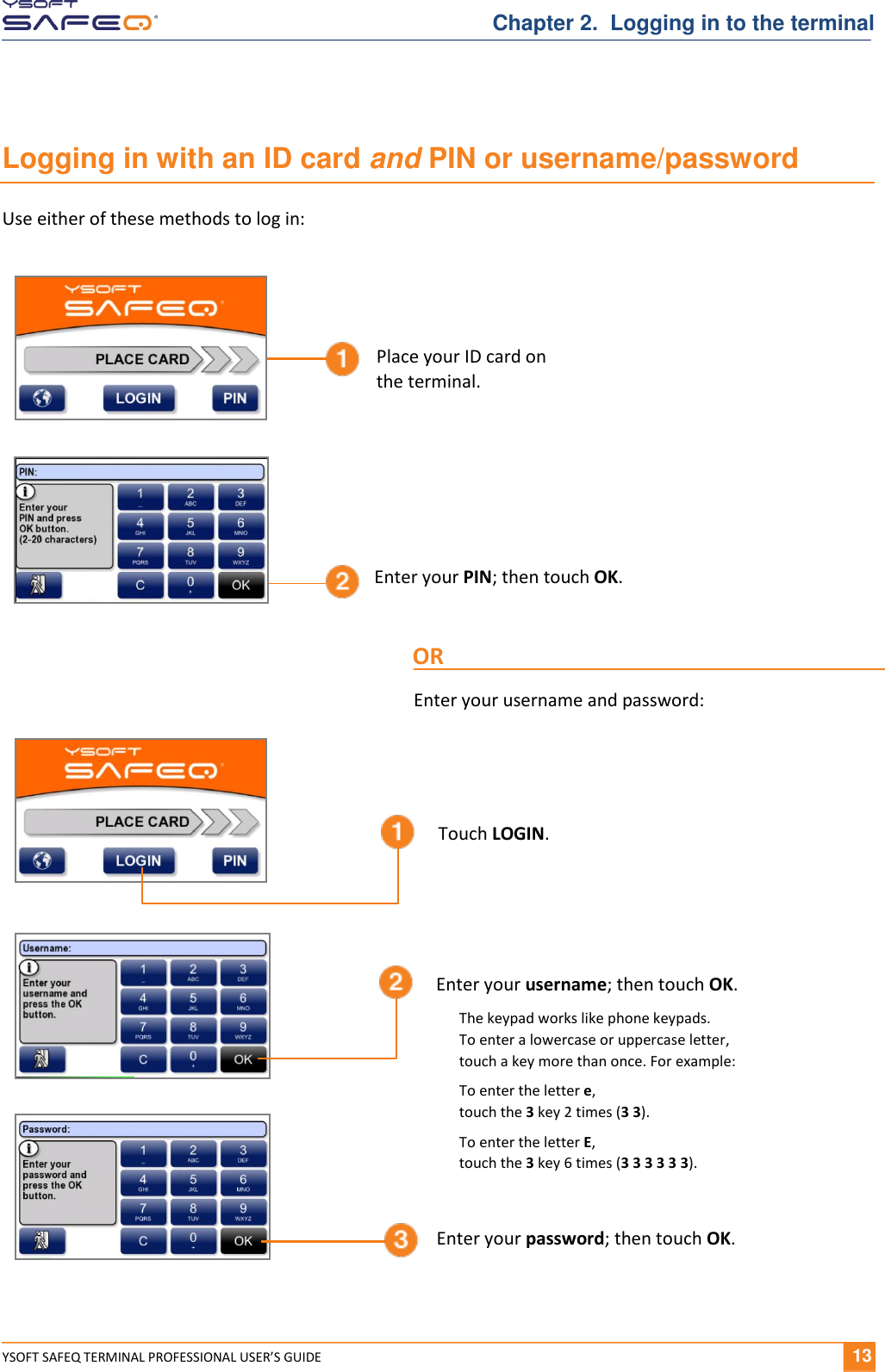  YSOFT SAFEQ TERMINAL PROFESSIONAL USER&rsquo;S GUIDE              13 Chapter 2.  Logging in to the terminal Logging in with an ID card and PIN or username/password Use either of these methods to log in:   Enter your PIN; then touch OK. Place your ID card on  the terminal. OR Enter your username and password: Enter your username; then touch OK. Enter your password; then touch OK. The keypad works like phone keypads.  To enter a lowercase or uppercase letter,  touch a key more than once. For example: To enter the letter e,  touch the 3 key 2 times (3 3). To enter the letter E,  touch the 3 key 6 times (3 3 3 3 3 3). Touch LOGIN. 