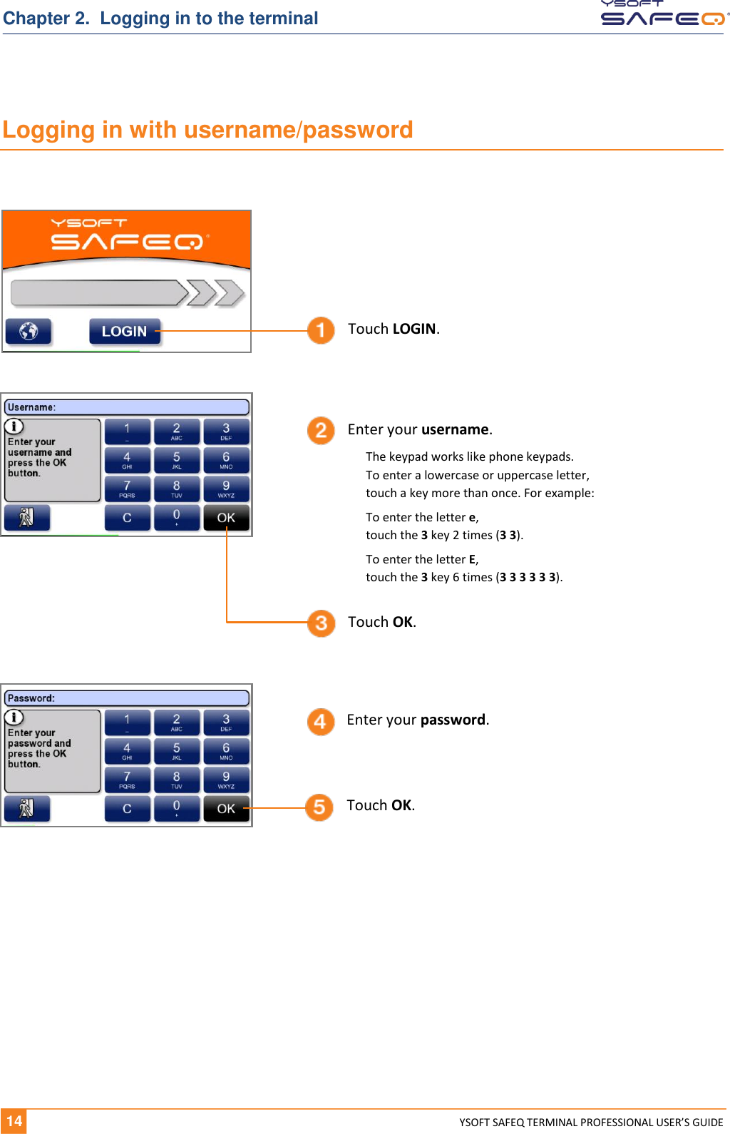   14 YSOFT SAFEQ TERMINAL PROFESSIONAL USER&rsquo;S GUIDE Chapter 2.  Logging in to the terminal Logging in with username/password    Enter your username. Touch OK. Touch LOGIN. Enter your password. Touch OK. The keypad works like phone keypads.  To enter a lowercase or uppercase letter,  touch a key more than once. For example: To enter the letter e,  touch the 3 key 2 times (3 3). To enter the letter E,  touch the 3 key 6 times (3 3 3 3 3 3). 