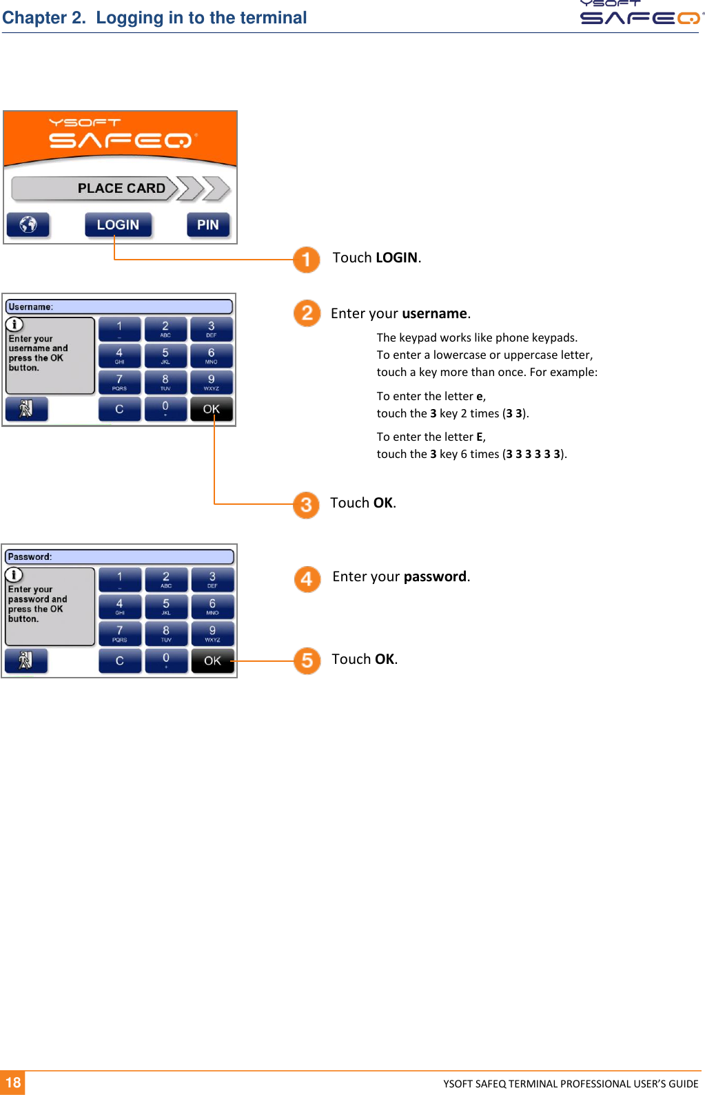   18 YSOFT SAFEQ TERMINAL PROFESSIONAL USER&rsquo;S GUIDE Chapter 2.  Logging in to the terminal  Touch OK. Touch LOGIN. Touch OK. Enter your username. Enter your password. The keypad works like phone keypads.  To enter a lowercase or uppercase letter,  touch a key more than once. For example: To enter the letter e,  touch the 3 key 2 times (3 3). To enter the letter E,  touch the 3 key 6 times (3 3 3 3 3 3). 