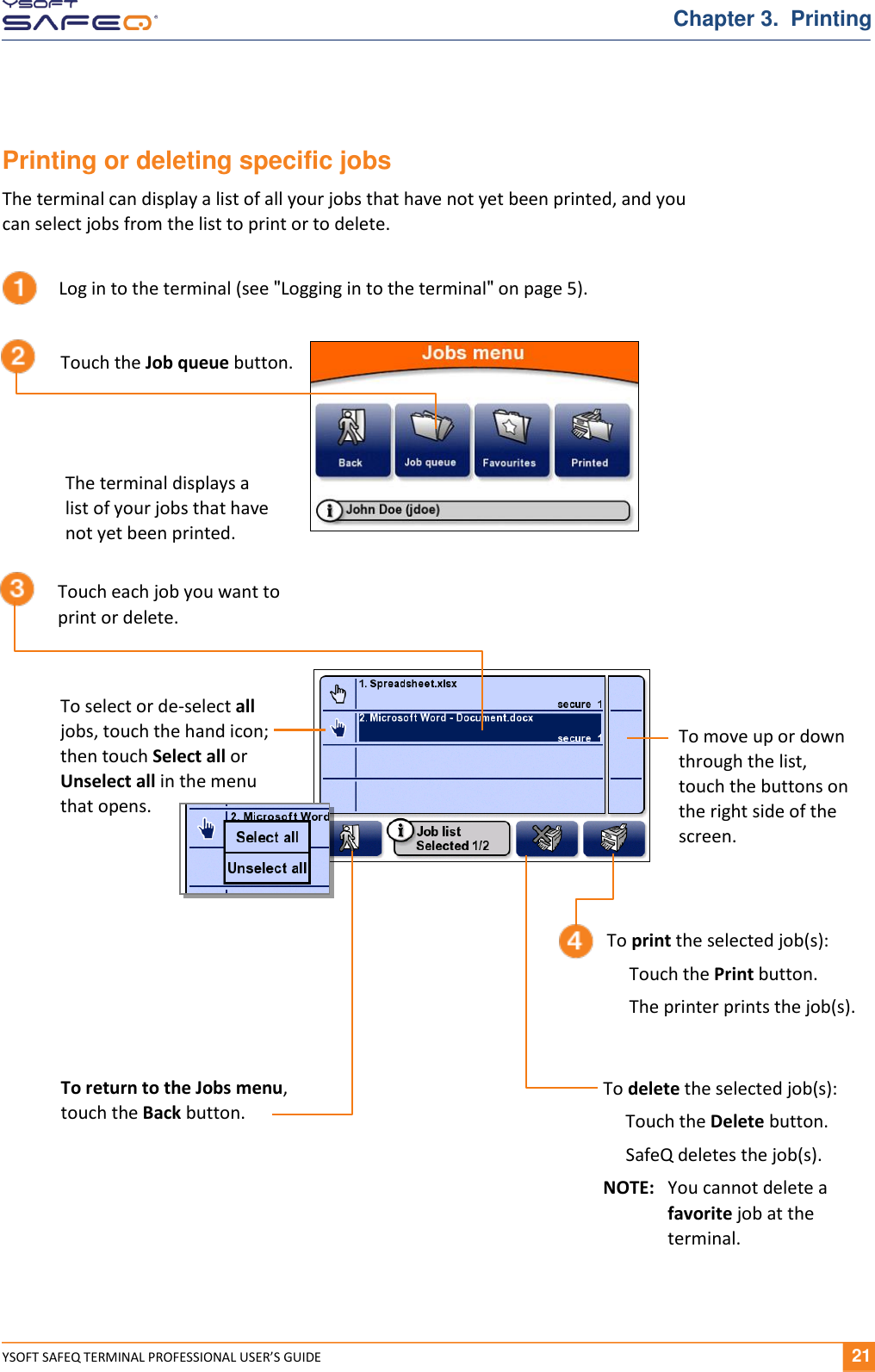  YSOFT SAFEQ TERMINAL PROFESSIONAL USER&rsquo;S GUIDE              21 Chapter 3.  Printing Printing or deleting specific jobs The terminal can display a list of all your jobs that have not yet been printed, and you can select jobs from the list to print or to delete.  Log in to the terminal (see "Logging in to the terminal" on page 5). Touch the Job queue button. Touch each job you want to print or delete. The terminal displays a list of your jobs that have not yet been printed. To select or de-select all jobs, touch the hand icon; then touch Select all or  Unselect all in the menu  that opens. To move up or down through the list, touch the buttons on the right side of the screen. To print the selected job(s):      Touch the Print button.       The printer prints the job(s). To return to the Jobs menu,  touch the Back button. To delete the selected job(s):      Touch the Delete button.       SafeQ deletes the job(s). NOTE:  You cannot delete a favorite job at the terminal. 