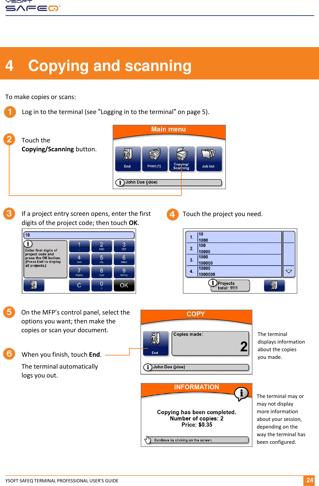  YSOFT SAFEQ TERMINAL PROFESSIONAL USER&rsquo;S GUIDE               24 4  Copying and scanning To make copies or scans: Log in to the terminal (see "Logging in to the terminal" on page 5). Touch the Copying/Scanning button. If a project entry screen opens, enter the first digits of the project code; then touch OK. On the MFP&rsquo;s control panel, select the options you want; then make the copies or scan your document. When you finish, touch End. The terminal automatically logs you out. The terminal may or may not display more information about your session, depending on the way the terminal has been configured. Touch the project you need. The terminal displays information about the copies you made. 