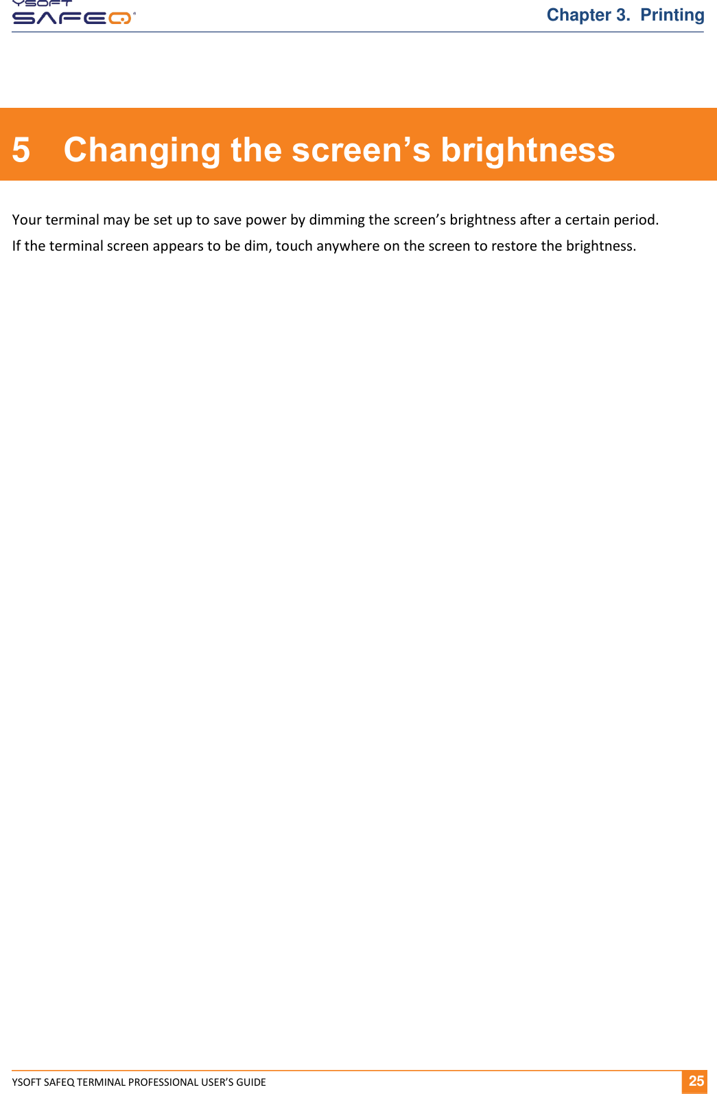  YSOFT SAFEQ TERMINAL PROFESSIONAL USER&rsquo;S GUIDE              25 Chapter 3.  Printing 5  Changing the screen&rsquo;s brightness Your terminal may be set up to save power by dimming the screen&rsquo;s brightness after a certain period.  If the terminal screen appears to be dim, touch anywhere on the screen to restore the brightness.  