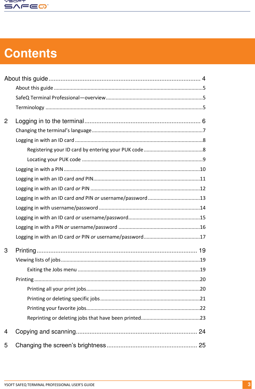  YSOFT SAFEQ TERMINAL PROFESSIONAL USER&rsquo;S GUIDE              3 Contents About this guide ......................................................................................... 4 About this guide .......................................................................................................... 5 SafeQ Terminal Professional&mdash;overview ..................................................................... 5 Terminology ................................................................................................................ 5 2 Logging in to the terminal .................................................................... 6 Changing the terminal&rsquo;s language ............................................................................... 7 Logging in with an ID card ........................................................................................... 8 Registering your ID card by entering your PUK code .......................................... 8 Locating your PUK code ...................................................................................... 9 Logging in with a PIN .................................................................................................10 Logging in with an ID card and PIN............................................................................11 Logging in with an ID card or PIN ..............................................................................12 Logging in with an ID card and PIN or username/password .....................................13 Logging in with username/password ........................................................................14 Logging in with an ID card or username/password ...................................................15 Logging in with a PIN or username/password ..........................................................16 Logging in with an ID card or PIN or username/password ........................................17 3 Printing .............................................................................................. 19 Viewing lists of jobs ...................................................................................................19 Exiting the Jobs menu .......................................................................................19 Printing ......................................................................................................................20 Printing all your print jobs .................................................................................20 Printing or deleting specific jobs .......................................................................21 Printing your favorite jobs.................................................................................22 Reprinting or deleting jobs that have been printed ..........................................23 4 Copying and scanning ....................................................................... 24 5 Changing the screen&rsquo;s brightness ..................................................... 25 
