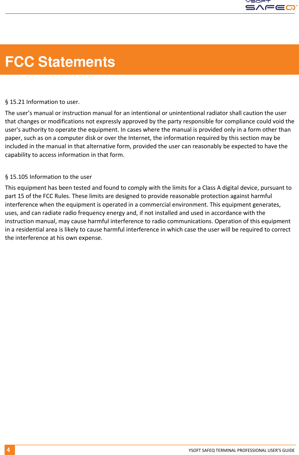   4 YSOFT SAFEQ TERMINAL PROFESSIONAL USER&rsquo;S GUIDE FCC Statements  &sect; 15.21 Information to user. The user&rsquo;s manual or instruction manual for an intentional or unintentional radiator shall caution the user that changes or modifications not expressly approved by the party responsible for compliance could void the user's authority to operate the equipment. In cases where the manual is provided only in a form other than paper, such as on a computer disk or over the Internet, the information required by this section may be included in the manual in that alternative form, provided the user can reasonably be expected to have the capability to access information in that form.  &sect; 15.105 Information to the user This equipment has been tested and found to comply with the limits for a Class A digital device, pursuant to part 15 of the FCC Rules. These limits are designed to provide reasonable protection against harmful interference when the equipment is operated in a commercial environment. This equipment generates, uses, and can radiate radio frequency energy and, if not installed and used in accordance with the instruction manual, may cause harmful interference to radio communications. Operation of this equipment in a residential area is likely to cause harmful interference in which case the user will be required to correct the interference at his own expense.     