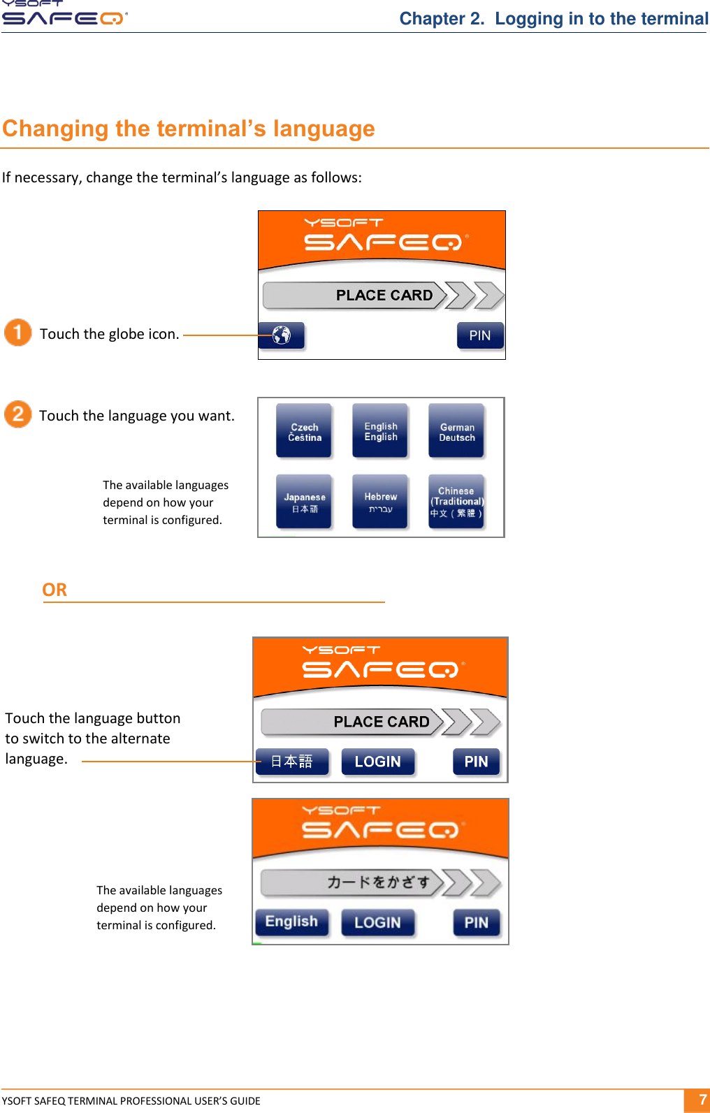  YSOFT SAFEQ TERMINAL PROFESSIONAL USER&rsquo;S GUIDE              7 Chapter 2.  Logging in to the terminal Changing the terminal&rsquo;s language If necessary, change the terminal&rsquo;s language as follows: Touch the globe icon. Touch the language you want. The available languages depend on how your  terminal is configured. Touch the language button  to switch to the alternate language. The available languages depend on how your  terminal is configured. OR 