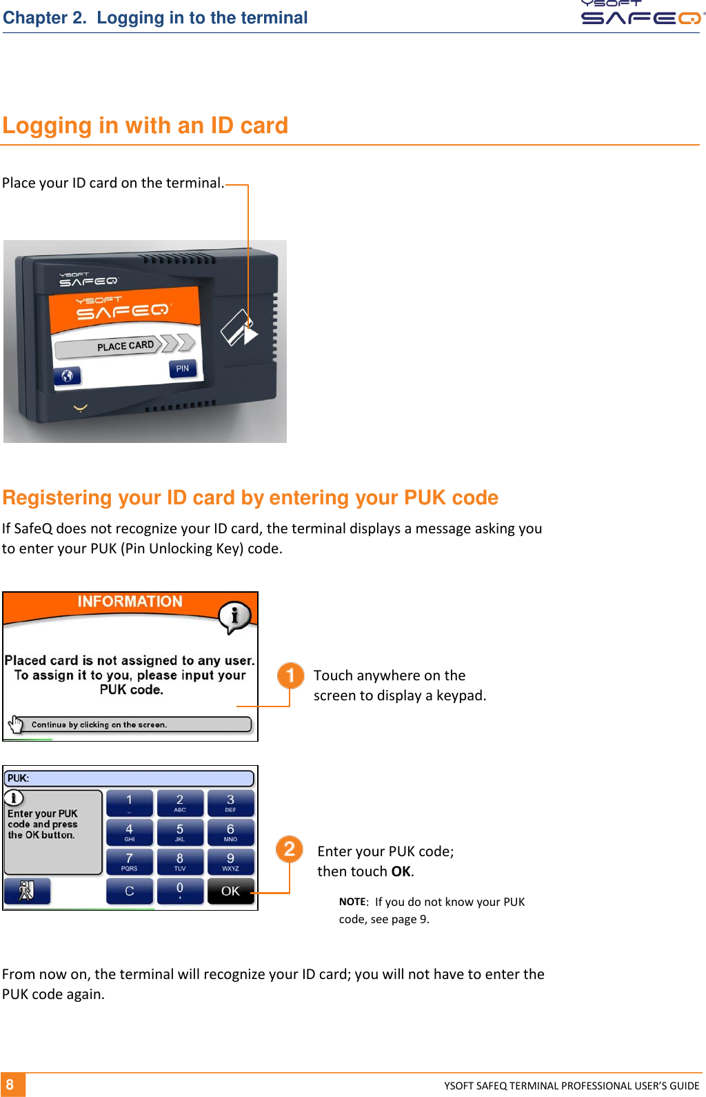   8 YSOFT SAFEQ TERMINAL PROFESSIONAL USER&rsquo;S GUIDE Chapter 2.  Logging in to the terminal Logging in with an ID card  Registering your ID card by entering your PUK code If SafeQ does not recognize your ID card, the terminal displays a message asking you  to enter your PUK (Pin Unlocking Key) code. From now on, the terminal will recognize your ID card; you will not have to enter the PUK code again. Place your ID card on the terminal. Touch anywhere on the  screen to display a keypad. Enter your PUK code;  then touch OK. NOTE:  If you do not know your PUK code, see page 9. 