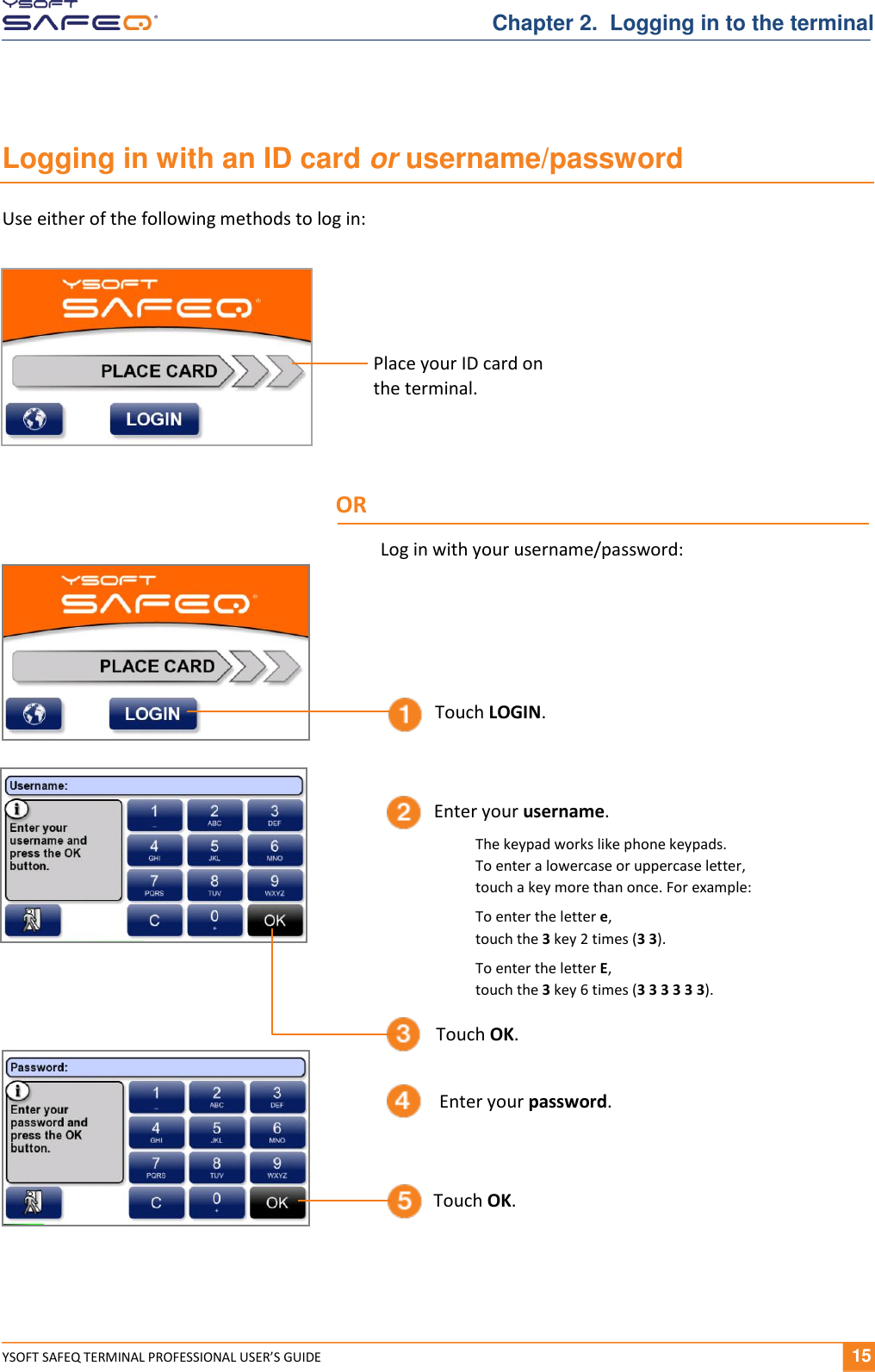  YSOFT SAFEQ TERMINAL PROFESSIONAL USER&rsquo;S GUIDE              15 Chapter 2.  Logging in to the terminal Logging in with an ID card or username/password Use either of the following methods to log in:  Enter your username. Touch OK. Touch LOGIN. Enter your password. Touch OK. Place your ID card on  the terminal. OR Log in with your username/password: The keypad works like phone keypads.  To enter a lowercase or uppercase letter,  touch a key more than once. For example: To enter the letter e,  touch the 3 key 2 times (3 3). To enter the letter E,  touch the 3 key 6 times (3 3 3 3 3 3). 