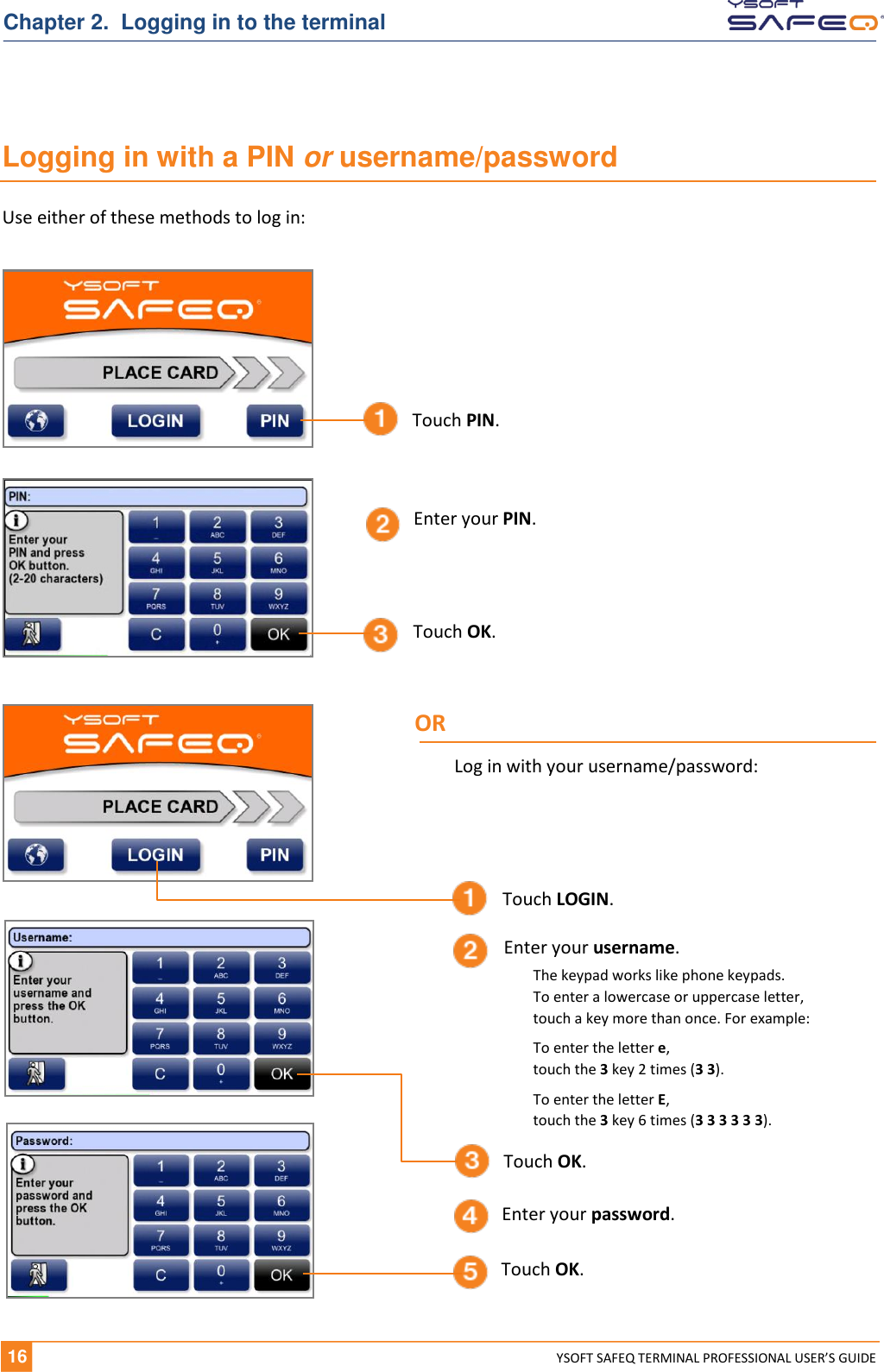   16 YSOFT SAFEQ TERMINAL PROFESSIONAL USER&rsquo;S GUIDE Chapter 2.  Logging in to the terminal Logging in with a PIN or username/password Use either of these methods to log in: Enter your PIN. Touch OK. Touch PIN. Touch OK. Touch LOGIN. Touch OK. Enter your username. Enter your password. OR Log in with your username/password: The keypad works like phone keypads.  To enter a lowercase or uppercase letter,  touch a key more than once. For example: To enter the letter e,  touch the 3 key 2 times (3 3). To enter the letter E,  touch the 3 key 6 times (3 3 3 3 3 3). 