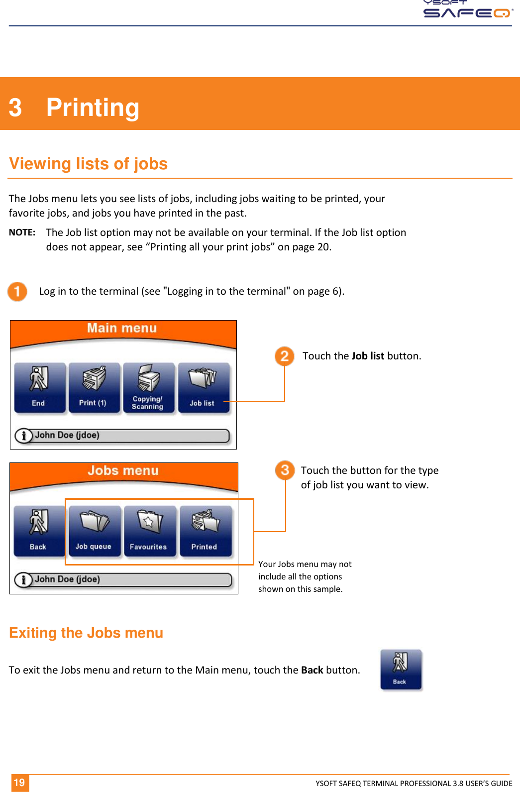  19 YSOFT SAFEQ TERMINAL PROFESSIONAL 3.8 USER&rsquo;S GUIDE 3  Printing Viewing lists of jobs The Jobs menu lets you see lists of jobs, including jobs waiting to be printed, your favorite jobs, and jobs you have printed in the past.  NOTE:  The Job list option may not be available on your terminal. If the Job list option does not appear, see &ldquo;Printing all your print jobs&rdquo; on page 20. Exiting the Jobs menu To exit the Jobs menu and return to the Main menu, touch the Back button.             Log in to the terminal (see "Logging in to the terminal" on page 6). Touch the Job list button. Touch the button for the type of job list you want to view. Your Jobs menu may not include all the options  shown on this sample. 