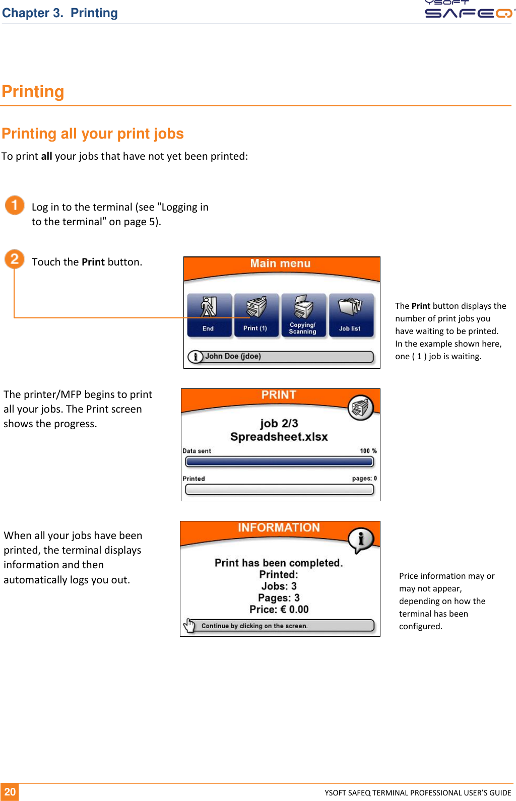   20 YSOFT SAFEQ TERMINAL PROFESSIONAL USER&rsquo;S GUIDE Chapter 3.  Printing Printing Printing all your print jobs To print all your jobs that have not yet been printed:       Log in to the terminal (see "Logging in to the terminal" on page 5). Touch the Print button. The printer/MFP begins to print all your jobs. The Print screen shows the progress. When all your jobs have been printed, the terminal displays information and then automatically logs you out. The Print button displays the number of print jobs you have waiting to be printed. In the example shown here, one ( 1 ) job is waiting. Price information may or may not appear, depending on how the terminal has been configured. 