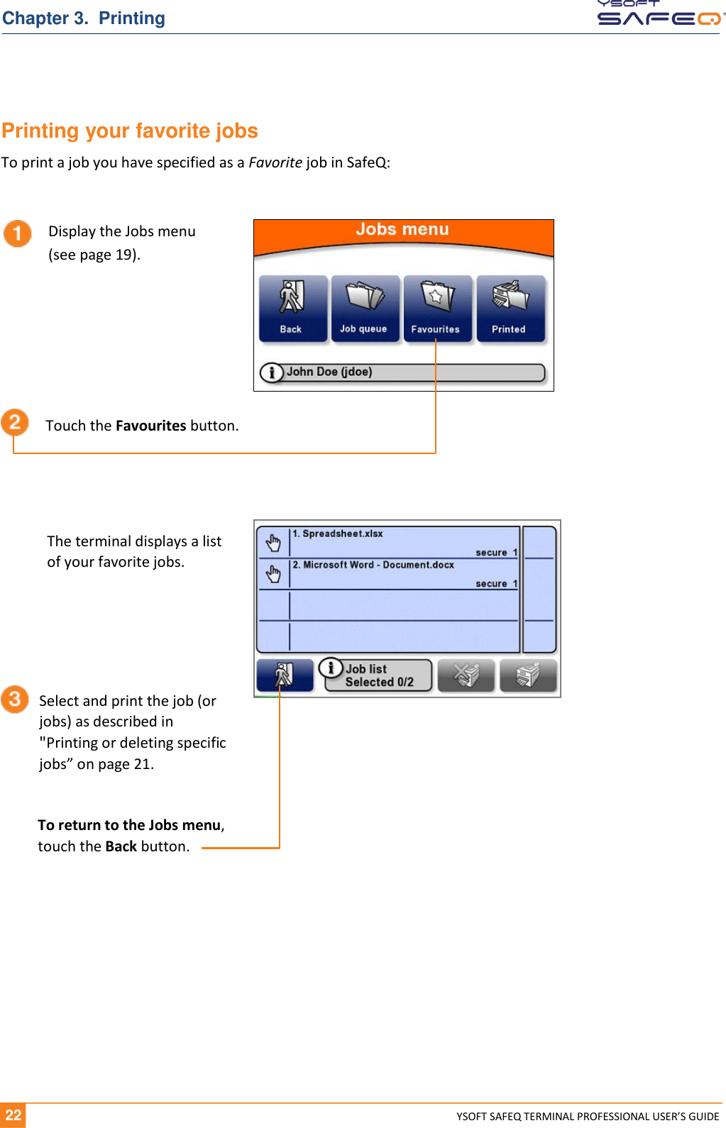   22 YSOFT SAFEQ TERMINAL PROFESSIONAL USER&rsquo;S GUIDE Chapter 3.  Printing Printing your favorite jobs To print a job you have specified as a Favorite job in SafeQ:     Display the Jobs menu (see page 19). Touch the Favourites button. The terminal displays a list  of your favorite jobs. Select and print the job (or jobs) as described in "Printing or deleting specific jobs&rdquo; on page 21. To return to the Jobs menu,  touch the Back button. 