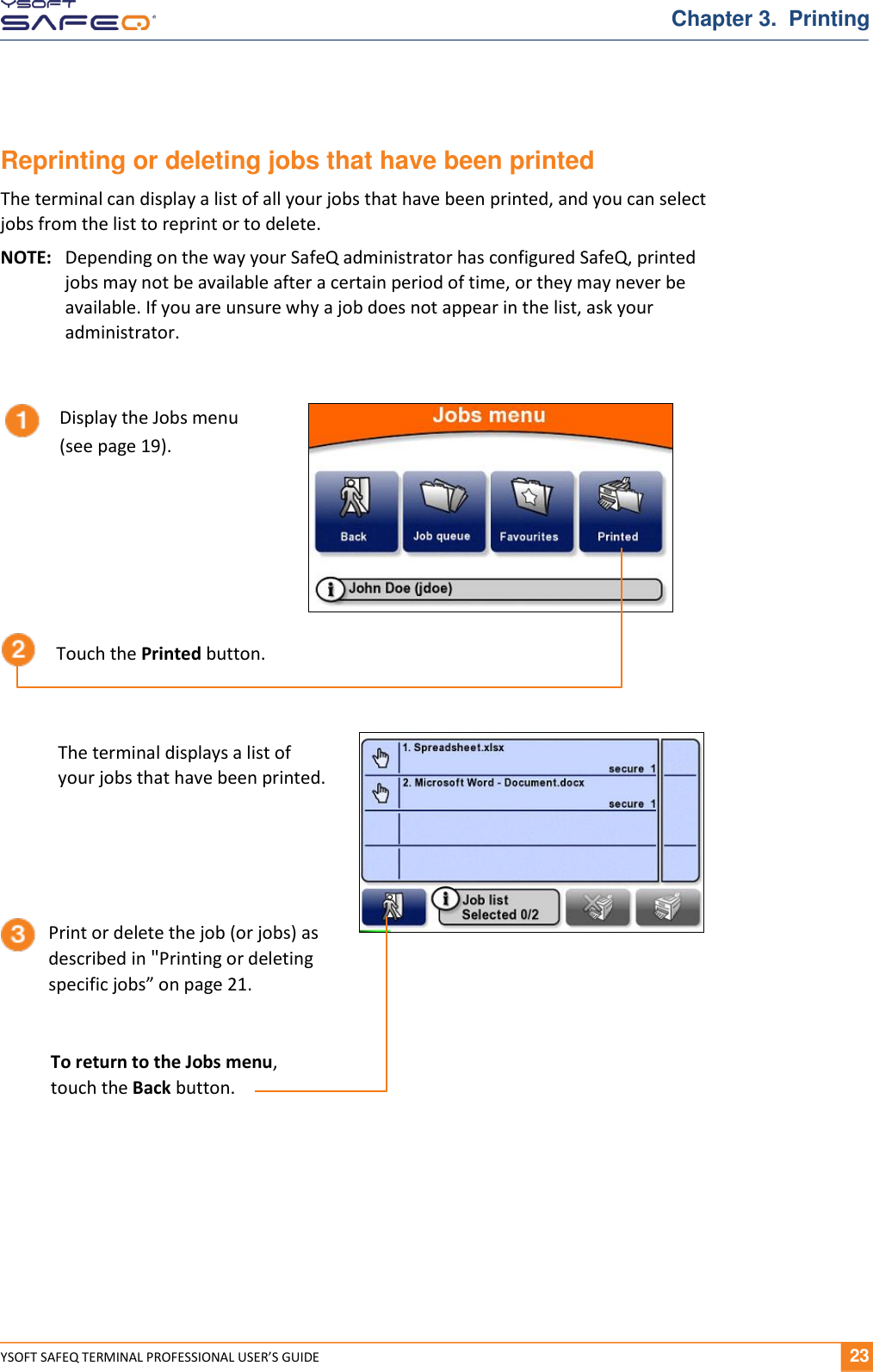  YSOFT SAFEQ TERMINAL PROFESSIONAL USER&rsquo;S GUIDE              23 Chapter 3.  Printing Reprinting or deleting jobs that have been printed The terminal can display a list of all your jobs that have been printed, and you can select jobs from the list to reprint or to delete. NOTE:  Depending on the way your SafeQ administrator has configured SafeQ, printed jobs may not be available after a certain period of time, or they may never be available. If you are unsure why a job does not appear in the list, ask your administrator.  Display the Jobs menu (see page 19). Touch the Printed button. The terminal displays a list of  your jobs that have been printed. Print or delete the job (or jobs) as described in "Printing or deleting specific jobs&rdquo; on page 21. To return to the Jobs menu,  touch the Back button. 