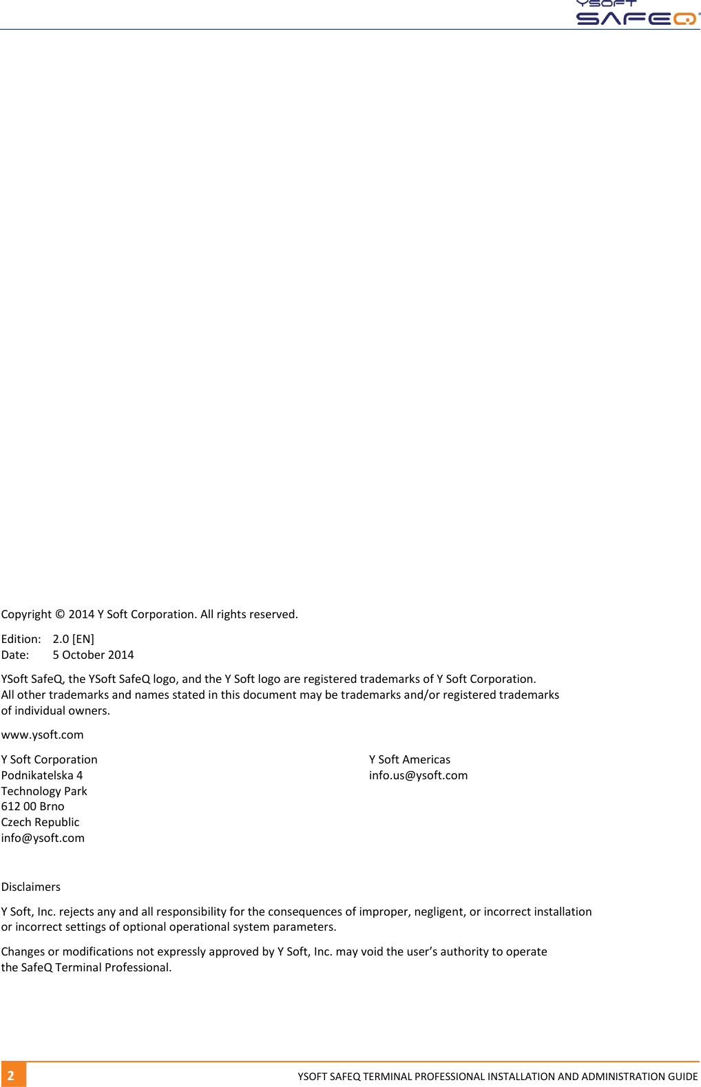   2  YYSOFT SAFEQ TERMINAL PROFESSIONAL INSTALLATION AND ADMINISTRATION GUIDE                    Copyright &copy; 2014 Y Soft Corporation. All rights reserved. Edition:  2.0 [EN] Date:  5 October 2014 YSoft SafeQ, the YSoft SafeQ logo, and the Y Soft logo are registered trademarks of Y Soft Corporation.  All other trademarks and names stated in this document may be trademarks and/or registered trademarks  of individual owners. www.ysoft.com Y Soft Corporation  Y Soft Americas Podnikatelska 4  info.us@ysoft.com Technology Park 612 00 Brno Czech Republic info@ysoft.com  Disclaimers Y Soft, Inc. rejects any and all responsibility for the consequences of improper, negligent, or incorrect installation  or incorrect settings of optional operational system parameters.  Changes or modifications not expressly approved by Y Soft, Inc. may void the user&rsquo;s authority to operate  the SafeQ Terminal Professional.