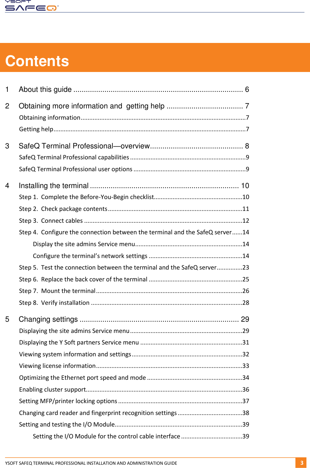  YSOFT SAFEQ TERMINAL PROFESSIONAL INSTALLATION AND ADMINISTRATION GUIDE   31  Contents 1 About this guide .................................................................................. 6 2 Obtaining more information and  getting help ..................................... 7 Obtaining information ................................................................................................. 7 Getting help ................................................................................................................. 7 3 SafeQ Terminal Professional&mdash;overview ............................................. 8 SafeQ Terminal Professional capabilities .................................................................... 9 SafeQ Terminal Professional user options .................................................................. 9 4 Installing the terminal ........................................................................ 10 Step 1.  Complete the Before-You-Begin checklist....................................................10 Step 2.  Check package contents ...............................................................................11 Step 3.  Connect cables .............................................................................................12 Step 4.  Configure the connection between the terminal and the SafeQ server ......14 Display the site admins Service menu ...............................................................14 Configure the terminal&rsquo;s network settings .......................................................14 Step 5.  Test the connection between the terminal and the SafeQ server ...............23 Step 6.  Replace the back cover of the terminal .......................................................25 Step 7.  Mount the terminal ......................................................................................26 Step 8.  Verify installation .........................................................................................28 5 Changing settings ............................................................................. 29 Displaying the site admins Service menu ..................................................................29 Displaying the Y Soft partners Service menu ............................................................31 Viewing system information and settings .................................................................32 Viewing license information ......................................................................................33 Optimizing the Ethernet port speed and mode ........................................................34 Enabling cluster support............................................................................................36 Setting MFP/printer locking options .........................................................................37 Changing card reader and fingerprint recognition settings ......................................38 Setting and testing the I/O Module...........................................................................39 Setting the I/O Module for the control cable interface ....................................39 
