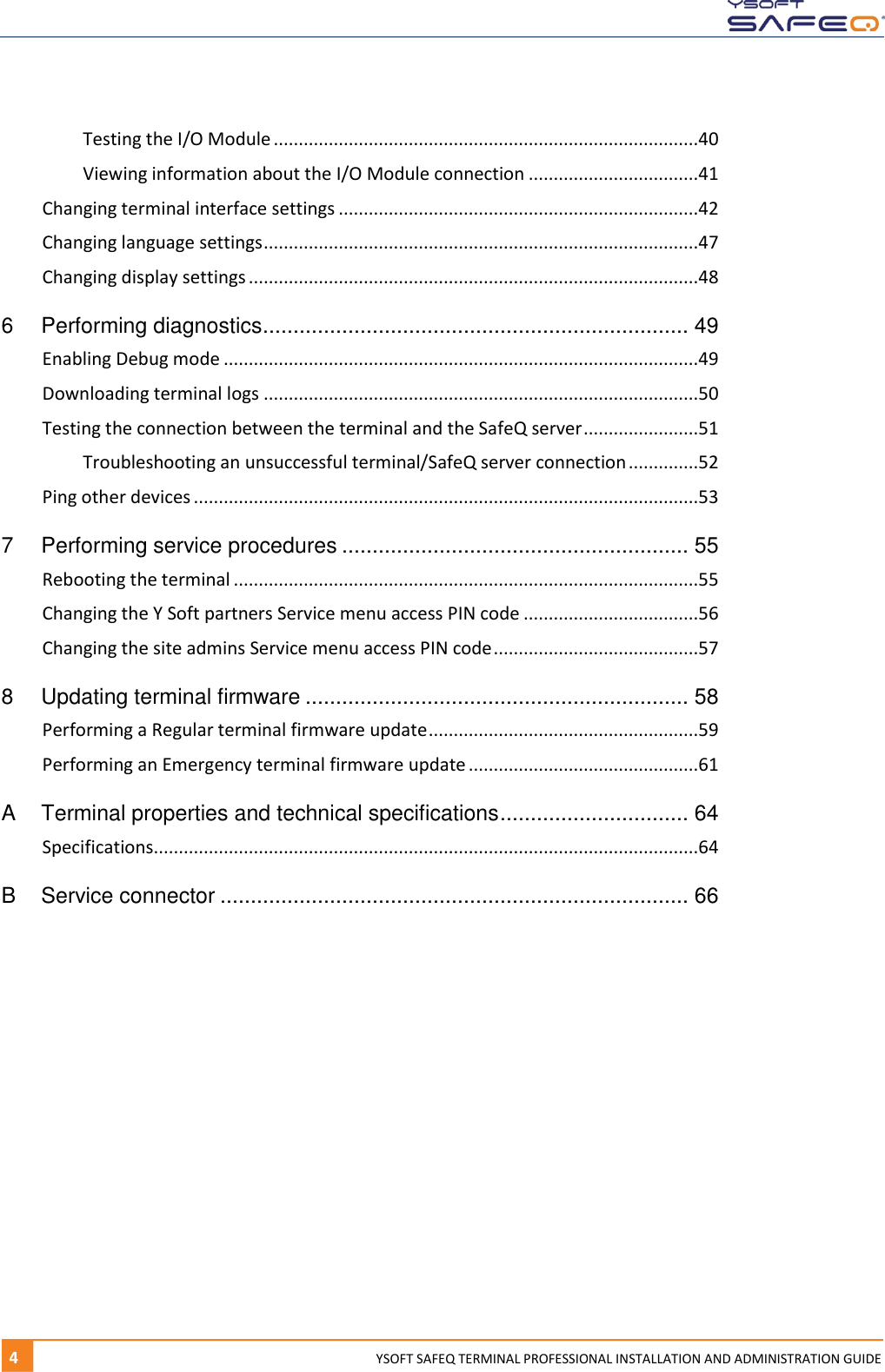   4  YYSOFT SAFEQ TERMINAL PROFESSIONAL INSTALLATION AND ADMINISTRATION GUIDE Testing the I/O Module .....................................................................................40 Viewing information about the I/O Module connection ..................................41 Changing terminal interface settings ........................................................................42 Changing language settings .......................................................................................47 Changing display settings ..........................................................................................48 6 Performing diagnostics ...................................................................... 49 Enabling Debug mode ...............................................................................................49 Downloading terminal logs .......................................................................................50 Testing the connection between the terminal and the SafeQ server .......................51 Troubleshooting an unsuccessful terminal/SafeQ server connection ..............52 Ping other devices .....................................................................................................53 7 Performing service procedures ......................................................... 55 Rebooting the terminal .............................................................................................55 Changing the Y Soft partners Service menu access PIN code ...................................56 Changing the site admins Service menu access PIN code .........................................57 8 Updating terminal firmware ............................................................... 58 Performing a Regular terminal firmware update ......................................................59 Performing an Emergency terminal firmware update ..............................................61 A Terminal properties and technical specifications ............................... 64 Specifications.............................................................................................................64 B Service connector ............................................................................. 66      