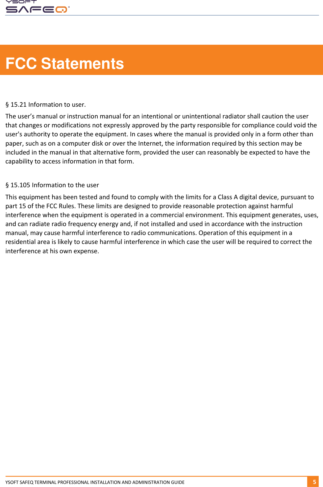  YSOFT SAFEQ TERMINAL PROFESSIONAL INSTALLATION AND ADMINISTRATION GUIDE   51  FCC Statements  &sect; 15.21 Information to user. The user&rsquo;s manual or instruction manual for an intentional or unintentional radiator shall caution the user that changes or modifications not expressly approved by the party responsible for compliance could void the user's authority to operate the equipment. In cases where the manual is provided only in a form other than paper, such as on a computer disk or over the Internet, the information required by this section may be included in the manual in that alternative form, provided the user can reasonably be expected to have the capability to access information in that form.  &sect; 15.105 Information to the user This equipment has been tested and found to comply with the limits for a Class A digital device, pursuant to part 15 of the FCC Rules. These limits are designed to provide reasonable protection against harmful interference when the equipment is operated in a commercial environment. This equipment generates, uses, and can radiate radio frequency energy and, if not installed and used in accordance with the instruction manual, may cause harmful interference to radio communications. Operation of this equipment in a residential area is likely to cause harmful interference in which case the user will be required to correct the interference at his own expense.     
