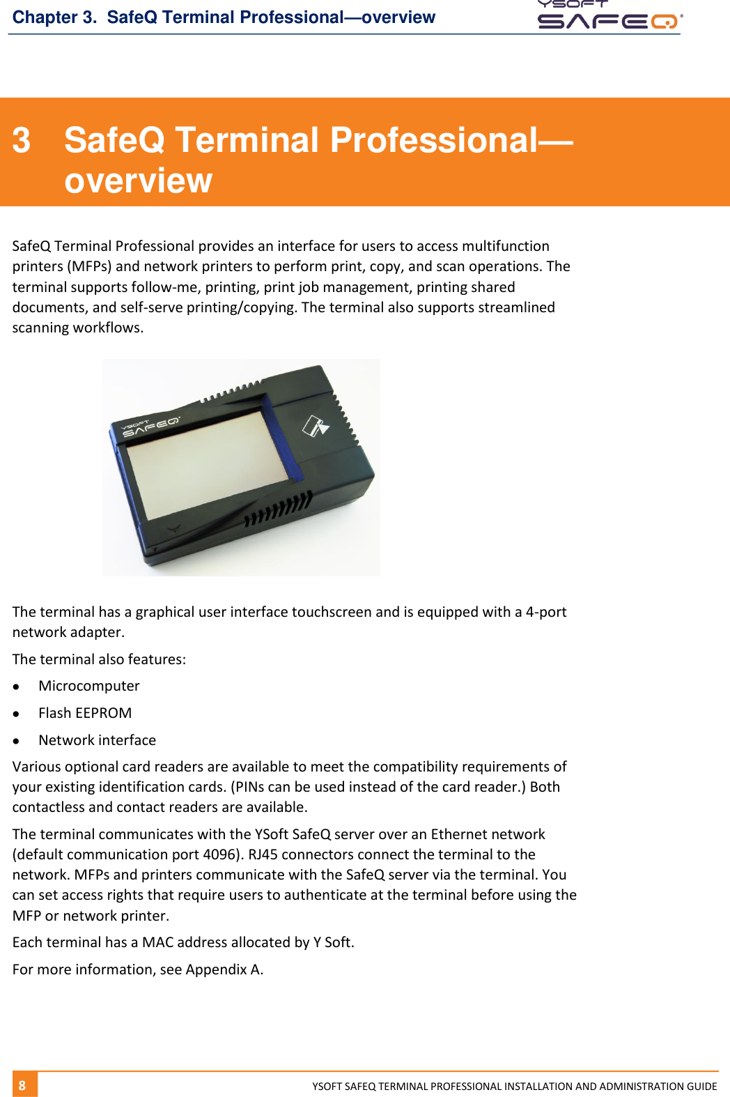 Chapter 3.  SafeQ Terminal Professional&mdash;overview 8  YYSOFT SAFEQ TERMINAL PROFESSIONAL INSTALLATION AND ADMINISTRATION GUIDE 3  SafeQ Terminal Professional&mdash;overview SafeQ Terminal Professional provides an interface for users to access multifunction printers (MFPs) and network printers to perform print, copy, and scan operations. The terminal supports follow-me, printing, print job management, printing shared documents, and self-serve printing/copying. The terminal also supports streamlined scanning workflows.   The terminal has a graphical user interface touchscreen and is equipped with a 4-port network adapter. The terminal also features:  Microcomputer  Flash EEPROM  Network interface Various optional card readers are available to meet the compatibility requirements of your existing identification cards. (PINs can be used instead of the card reader.) Both contactless and contact readers are available. The terminal communicates with the YSoft SafeQ server over an Ethernet network (default communication port 4096). RJ45 connectors connect the terminal to the network. MFPs and printers communicate with the SafeQ server via the terminal. You can set access rights that require users to authenticate at the terminal before using the MFP or network printer. Each terminal has a MAC address allocated by Y Soft. For more information, see Appendix A.    