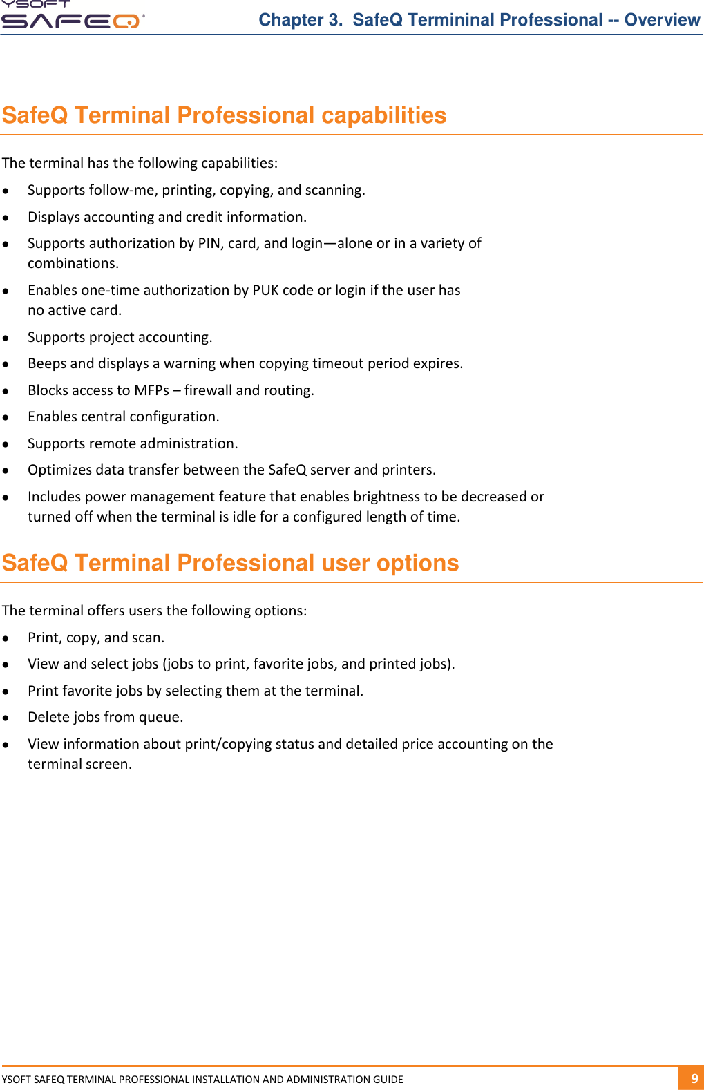 Chapter 3.  SafeQ Termininal Professional -- Overview YSOFT SAFEQ TERMINAL PROFESSIONAL INSTALLATION AND ADMINISTRATION GUIDE   91  SafeQ Terminal Professional capabilities The terminal has the following capabilities:  Supports follow-me, printing, copying, and scanning.  Displays accounting and credit information.  Supports authorization by PIN, card, and login&mdash;alone or in a variety of combinations.  Enables one-time authorization by PUK code or login if the user has  no active card.  Supports project accounting.  Beeps and displays a warning when copying timeout period expires.  Blocks access to MFPs &ndash; firewall and routing.  Enables central configuration.  Supports remote administration.  Optimizes data transfer between the SafeQ server and printers.  Includes power management feature that enables brightness to be decreased or turned off when the terminal is idle for a configured length of time. SafeQ Terminal Professional user options The terminal offers users the following options:  Print, copy, and scan.  View and select jobs (jobs to print, favorite jobs, and printed jobs).  Print favorite jobs by selecting them at the terminal.  Delete jobs from queue.  View information about print/copying status and detailed price accounting on the terminal screen.    