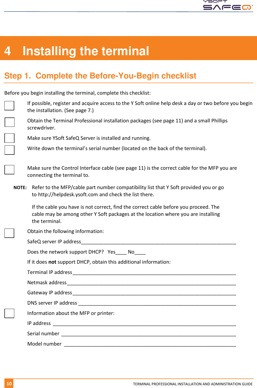    10 TERMINAL PROFESSIONAL INSTALLATION AND ADMINISTRATION GUIDE 4  Installing the terminal Step 1.  Complete the Before-You-Begin checklist Before you begin installing the terminal, complete this checklist:    If possible, register and acquire access to the Y Soft online help desk a day or two before you begin the installation. (See page 7.)   Obtain the Terminal Professional installation packages (see page 11) and a small Phillips screwdriver.   Make sure YSoft SafeQ Server is installed and running.  Write down the terminal&rsquo;s serial number (located on the back of the terminal).    Make sure the Control Interface cable (see page 11) is the correct cable for the MFP you are connecting the terminal to.  NOTE:  Refer to the MFP/cable part number compatibility list that Y Soft provided you or go to http://helpdesk.ysoft.com and check the list there.    If the cable you have is not correct, find the correct cable before you proceed. The cable may be among other Y Soft packages at the location where you are installing the terminal.    Obtain the following information:   SafeQ server IP address _______________________________________________________    Does the network support DHCP?   Yes____ No____   If it does not support DHCP, obtain this additional information:   Terminal IP address __________________________________________________________    Netmask address ____________________________________________________________    Gateway IP address __________________________________________________________    DNS server IP address ________________________________________________________    Information about the MFP or printer:   IP address  _________________________________________________________________      Serial number ______________________________________________________________    Model number  _____________________________________________________________     
